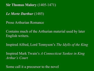 Sir Thomas Malory (1405-1471)
Le Morte Darthur (1485)
Prose Arthurian Romance
Contains much of the Arthurian material used by later
English writers.
Inspired Alfred, Lord Tennyson’s The Idylls of the King
Inspired Mark Twain’s A Connecticut Yankee in King
Arthur’s Court
Some call it a precursor to the novel
 