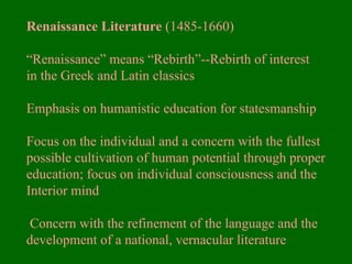 Renaissance Literature (1485-1660)
“Renaissance” means “Rebirth”--Rebirth of interest
in the Greek and Latin classics
Emphasis on humanistic education for statesmanship
Focus on the individual and a concern with the fullest
possible cultivation of human potential through proper
education; focus on individual consciousness and the
Interior mind
Concern with the refinement of the language and the
development of a national, vernacular literature
 