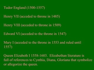 Tudor England (1500-1557)
Henry VII (acceded to throne in 1485)
Henry VIII (acceded to throne in 1509)
Edward VI (acceded to the throne in 1547)
Mary I (acceded to the throne in 1553 and ruled until
1557)
Queen Elizabeth I 1558-1603. Elizabethan literature is
full of references to Cynthia, Diana, Gloriana that symbolize
or allegorize the queen.
 