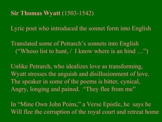 Sir Thomas Wyatt (1503-1542)
Lyric poet who introduced the sonnet form into English
Translated some of Petrarch’s sonnets into English
(“Whoso list to hunt, / I know where is an hind …”)
Unlike Petrarch, who idealizes love as transforming,
Wyatt stresses the anguish and disillusionment of love.
The speaker in some of the poems is bitter, cynical,
Angry, longing and pained. “They flee from me”
In “Mine Own John Poins,” a Verse Epistle, he says he
Will flee the corruption of the royal court and retreat home
 