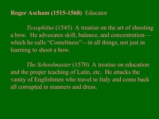 Roger Ascham (1515-1568) Educator
Toxophilus (1545) A treatise on the art of shooting
a bow. He advocates skill, balance, and concentration—
which he calls “Comeliness”—in all things, not just in
learning to shoot a bow.
The Schoolmaster (1570) A treatise on education
and the proper teaching of Latin, etc. He attacks the
vanity of Englishmen who travel to Italy and come back
all corrupted in manners and dress.
 