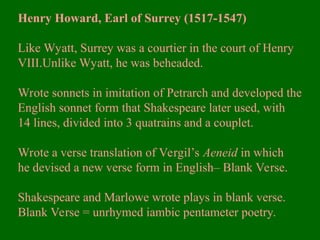 Henry Howard, Earl of Surrey (1517-1547)
Like Wyatt, Surrey was a courtier in the court of Henry
VIII.Unlike Wyatt, he was beheaded.
Wrote sonnets in imitation of Petrarch and developed the
English sonnet form that Shakespeare later used, with
14 lines, divided into 3 quatrains and a couplet.
Wrote a verse translation of Vergil’s Aeneid in which
he devised a new verse form in English– Blank Verse.
Shakespeare and Marlowe wrote plays in blank verse.
Blank Verse = unrhymed iambic pentameter poetry.
 