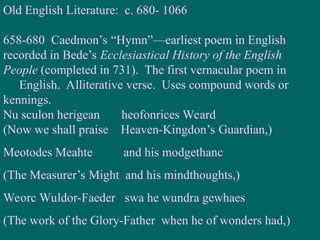 Old English Literature: c. 680- 1066
658-680 Caedmon’s “Hymn”—earliest poem in English
recorded in Bede’s Ecclesiastical History of the English
People (completed in 731). The first vernacular poem in
English. Alliterative verse. Uses compound words or
kennings.
Nu sculon herigean heofonrices Weard
(Now we shall praise Heaven-Kingdon’s Guardian,)
Meotodes Meahte and his modgethanc
(The Measurer’s Might and his mindthoughts,)
Weorc Wuldor-Faeder swa he wundra gewhaes
(The work of the Glory-Father when he of wonders had,)
 