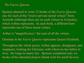 Spenser planned to write 12 books of the Faerie Queene,
one for each of the "twelve private moral virtues" from
Aristotle (although there are no such virtues in Aristotle),
which Arthur represents. In each book, a different hero
represents one of these moral virtues.
Arthur is "magnificence," the sum of all the virtues.
Gloriana in the Faerie Queene represents Queen Elizabeth.
The Faerie Queene
Throughout the whole poem, Arthur appears, disappears, and
reappears, looking for Gloriana, with whom he has fallen in
love. He longs to marry her. Spenser completed only six
books of his intended project (thank God for small favors).
 