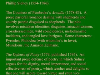 Phillip Sidney (1554-1586)
The Countess of Pembroke’s Arcadia (1578-83). A
prose pastoral romance dealing with shepherds and
courtly people disguised as shepherds. The plot
involves mistaken identities, disguises, amazon women,
crossdressed men, wild coincidences, melodramatic
incidents, and tangled love intrigues. Some characters:
Pyrocles, Philoclea (with whom he’s in love),
Musidorus, the Amazon Zelmane.
The Defense of Poesy (1579; published 1595). An
important prose defense of poetry in which Sidney
argues for the dignity, moral importance, and social
effectiveness of poetry, which teaches and delights so
that one will aspire toward virtue and shun vice.
 