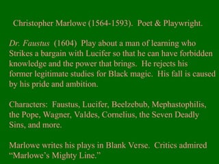 Christopher Marlowe (1564-1593). Poet & Playwright.
Dr. Faustus (1604) Play about a man of learning who
Strikes a bargain with Lucifer so that he can have forbidden
knowledge and the power that brings. He rejects his
former legitimate studies for Black magic. His fall is caused
by his pride and ambition.
Characters: Faustus, Lucifer, Beelzebub, Mephastophilis,
the Pope, Wagner, Valdes, Cornelius, the Seven Deadly
Sins, and more.
Marlowe writes his plays in Blank Verse. Critics admired
“Marlowe’s Mighty Line.”
 