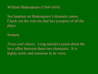 William Shakespeare (1564-1616)
See handout on Shakespeare’s dramatic canon.
Check out the web site that has synopses of all the
plays.
Sonnets
Venus and Adonis. Long narrative poem about the
love affair between these two characters. It is
highly erotic and sensuous in its verse.
 