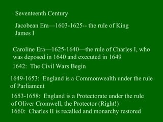 Seventeenth Century
Jacobean Era—1603-1625-- the rule of King
James I
Caroline Era—1625-1640—the rule of Charles I, who
was deposed in 1640 and executed in 1649
1649-1653: England is a Commonwealth under the rule
of Parliament
1653-1658: England is a Protectorate under the rule
of Oliver Cromwell, the Protector (Right!)
1660: Charles II is recalled and monarchy restored
1642: The Civil Wars Begin
 