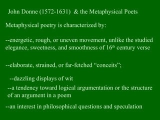 John Donne (1572-1631) & the Metaphysical Poets
Metaphysical poetry is characterized by:
--energetic, rough, or uneven movement, unlike the studied
elegance, sweetness, and smoothness of 16th
century verse
--elaborate, strained, or far-fetched “conceits”;
--a tendency toward logical argumentation or the structure
of an argument in a poem
--an interest in philosophical questions and speculation
--dazzling displays of wit
 
