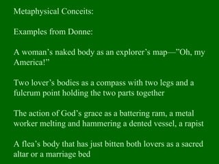 Metaphysical Conceits:
Examples from Donne:
A woman’s naked body as an explorer’s map—”Oh, my
America!”
Two lover’s bodies as a compass with two legs and a
fulcrum point holding the two parts together
The action of God’s grace as a battering ram, a metal
worker melting and hammering a dented vessel, a rapist
A flea’s body that has just bitten both lovers as a sacred
altar or a marriage bed
 