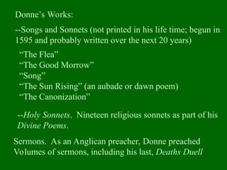 Donne’s Works:
--Songs and Sonnets (not printed in his life time; begun in
1595 and probably written over the next 20 years)
“The Flea”
“The Good Morrow”
“Song”
“The Sun Rising” (an aubade or dawn poem)
“The Canonization”
Sermons. As an Anglican preacher, Donne preached
Volumes of sermons, including his last, Deaths Duell
--Holy Sonnets. Nineteen religious sonnets as part of his
Divine Poems.
 