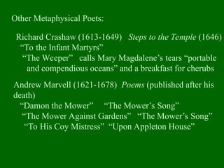Other Metaphysical Poets:
Richard Crashaw (1613-1649) Steps to the Temple (1646)
“To the Infant Martyrs”
“The Weeper” calls Mary Magdalene’s tears “portable
and compendious oceans” and a breakfast for cherubs
Andrew Marvell (1621-1678) Poems (published after his
death)
“Damon the Mower” “The Mower’s Song”
“The Mower Against Gardens” “The Mower’s Song”
“To His Coy Mistress” “Upon Appleton House”
 