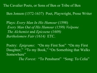 The Cavalier Poets, or Sons of Ben or Tribe of Ben
Ben Jonson (1572-1637) Poet, Playwright, Prose Writer
Plays: Every Man In His Humour (1598)
Every Man Out of His Humour (1599) Volpone
The Alchemist and Epicoene (1609)
Bartholomew Fair (1614) ETC.
Poetry: Epigrams: “On my First Son” “On my First
Daughter,” “To my Book,” “On Something that Walks
Somewhere”
The Forest: “To Penshurst” “Song: To Celia”
 
