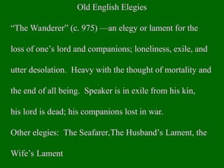 Old English Elegies
“The Wanderer” (c. 975) —an elegy or lament for the
loss of one’s lord and companions; loneliness, exile, and
utter desolation. Heavy with the thought of mortality and
the end of all being. Speaker is in exile from his kin,
his lord is dead; his companions lost in war.
Other elegies: The Seafarer,The Husband’s Lament, the
Wife’s Lament
 