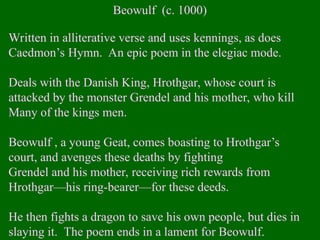 Beowulf (c. 1000)
Written in alliterative verse and uses kennings, as does
Caedmon’s Hymn. An epic poem in the elegiac mode.
Deals with the Danish King, Hrothgar, whose court is
attacked by the monster Grendel and his mother, who kill
Many of the kings men.
Beowulf , a young Geat, comes boasting to Hrothgar’s
court, and avenges these deaths by fighting
Grendel and his mother, receiving rich rewards from
Hrothgar—his ring-bearer—for these deeds.
He then fights a dragon to save his own people, but dies in
slaying it. The poem ends in a lament for Beowulf.
 