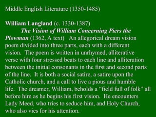 Middle English Literature (1350-1485)
William Langland (c. 1330-1387)
The Vision of William Concerning Piers the
Plowman (1362, A text) An allegorical dream vision
poem divided into three parts, each with a different
vision. The poem is written in unrhymed, alliterative
verse with four stressed beats to each line and alliteration
between the initial consonants in the first and second parts
of the line. It is both a social satire, a satire upon the
Catholic church, and a call to live a pious and humble
life. The dreamer, William, beholds a “field full of folk” all
before him as he begins his first vision. He encounters
Lady Meed, who tries to seduce him, and Holy Church,
who also vies for his attention.
 
