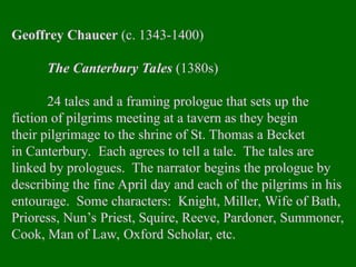 Geoffrey Chaucer (c. 1343-1400)
The Canterbury Tales (1380s)
24 tales and a framing prologue that sets up the
fiction of pilgrims meeting at a tavern as they begin
their pilgrimage to the shrine of St. Thomas a Becket
in Canterbury. Each agrees to tell a tale. The tales are
linked by prologues. The narrator begins the prologue by
describing the fine April day and each of the pilgrims in his
entourage. Some characters: Knight, Miller, Wife of Bath,
Prioress, Nun’s Priest, Squire, Reeve, Pardoner, Summoner,
Cook, Man of Law, Oxford Scholar, etc.
 