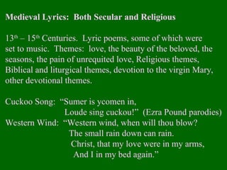 Medieval Lyrics: Both Secular and Religious
13th
– 15th
Centuries. Lyric poems, some of which were
set to music. Themes: love, the beauty of the beloved, the
seasons, the pain of unrequited love, Religious themes,
Biblical and liturgical themes, devotion to the virgin Mary,
other devotional themes.
Cuckoo Song: “Sumer is ycomen in,
Loude sing cuckou!” (Ezra Pound parodies)
Western Wind: “Western wind, when will thou blow?
The small rain down can rain.
Christ, that my love were in my arms,
And I in my bed again.”
 