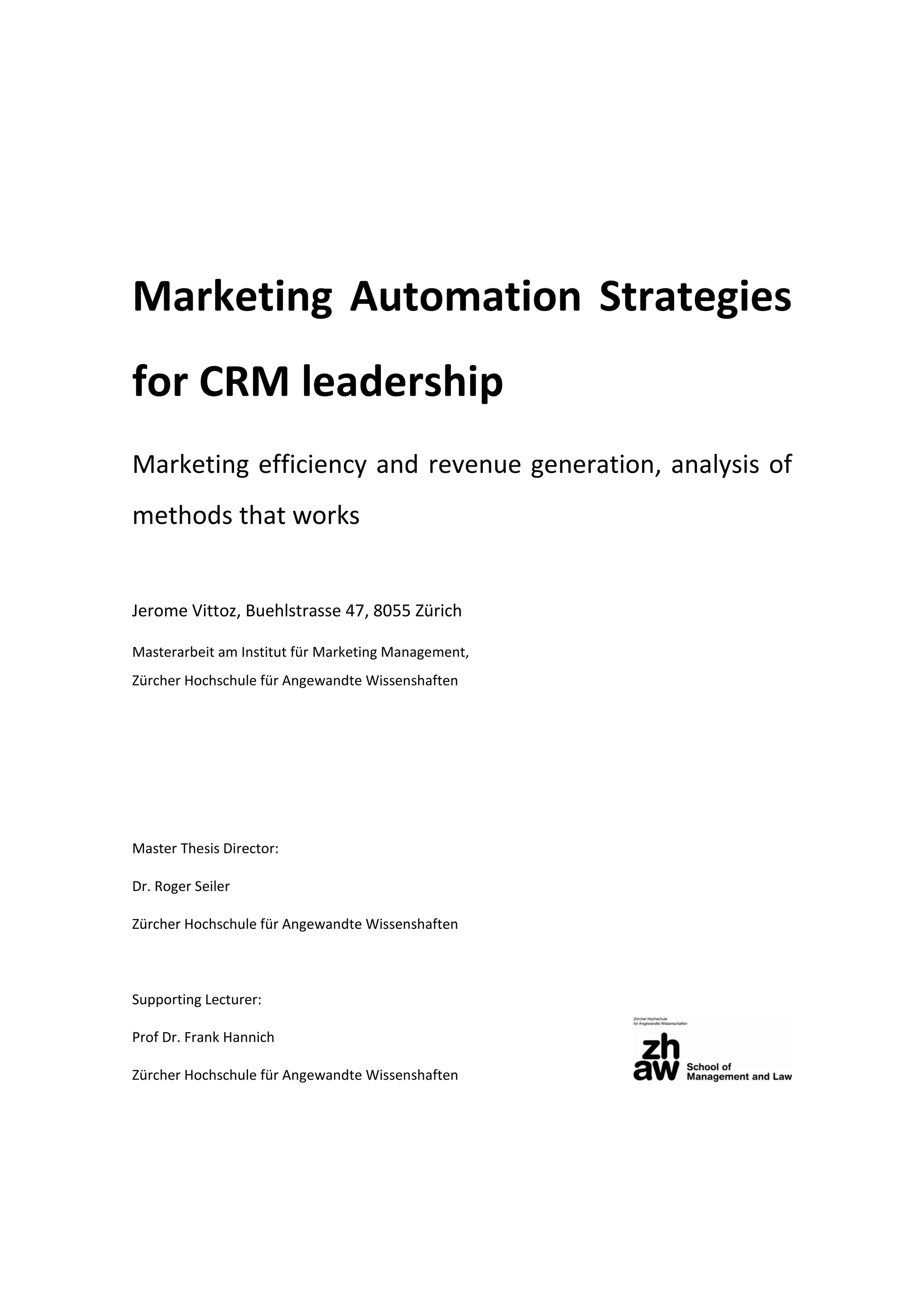 Marketing Automation Strategies
for CRM leadership
Marketing efficiency and revenue generation, analysis of
methods that works
Jerome Vittoz, Buehlstrasse 47, 8055 Zürich
Masterarbeit am Institut für Marketing Management,
Zürcher Hochschule für Angewandte Wissenshaften
Master Thesis Director:
Dr. Roger Seiler
Zürcher Hochschule für Angewandte Wissenshaften
Supporting Lecturer:
Prof Dr. Frank Hannich
Zürcher Hochschule für Angewandte Wissenshaften
 