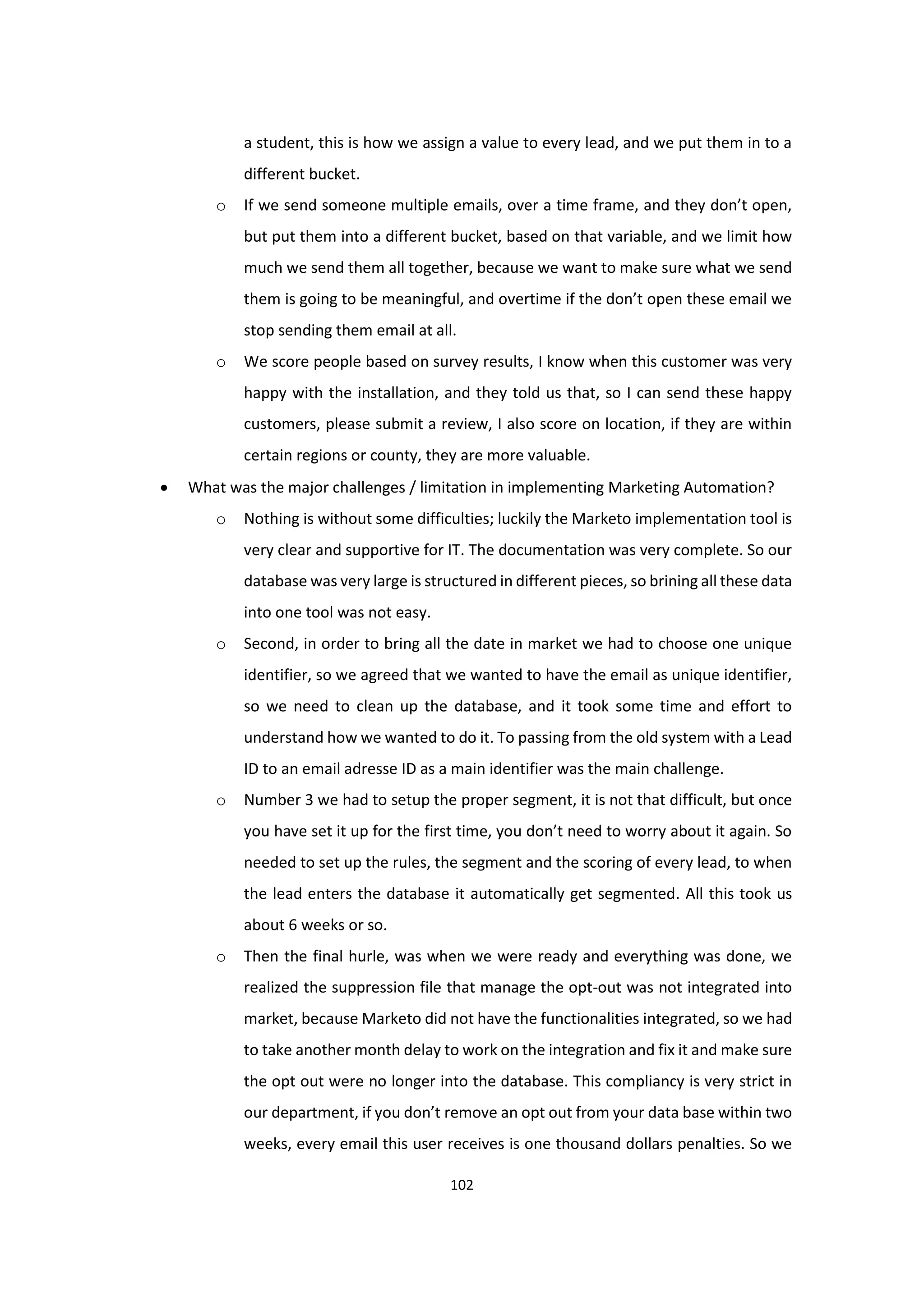 102
a student, this is how we assign a value to every lead, and we put them in to a
different bucket.
o If we send someone multiple emails, over a time frame, and they don’t open,
but put them into a different bucket, based on that variable, and we limit how
much we send them all together, because we want to make sure what we send
them is going to be meaningful, and overtime if the don’t open these email we
stop sending them email at all.
o We score people based on survey results, I know when this customer was very
happy with the installation, and they told us that, so I can send these happy
customers, please submit a review, I also score on location, if they are within
certain regions or county, they are more valuable.
 What was the major challenges / limitation in implementing Marketing Automation?
o Nothing is without some difficulties; luckily the Marketo implementation tool is
very clear and supportive for IT. The documentation was very complete. So our
database was very large is structured in different pieces, so brining all these data
into one tool was not easy.
o Second, in order to bring all the date in market we had to choose one unique
identifier, so we agreed that we wanted to have the email as unique identifier,
so we need to clean up the database, and it took some time and effort to
understand how we wanted to do it. To passing from the old system with a Lead
ID to an email adresse ID as a main identifier was the main challenge.
o Number 3 we had to setup the proper segment, it is not that difficult, but once
you have set it up for the first time, you don’t need to worry about it again. So
needed to set up the rules, the segment and the scoring of every lead, to when
the lead enters the database it automatically get segmented. All this took us
about 6 weeks or so.
o Then the final hurle, was when we were ready and everything was done, we
realized the suppression file that manage the opt-out was not integrated into
market, because Marketo did not have the functionalities integrated, so we had
to take another month delay to work on the integration and fix it and make sure
the opt out were no longer into the database. This compliancy is very strict in
our department, if you don’t remove an opt out from your data base within two
weeks, every email this user receives is one thousand dollars penalties. So we
 