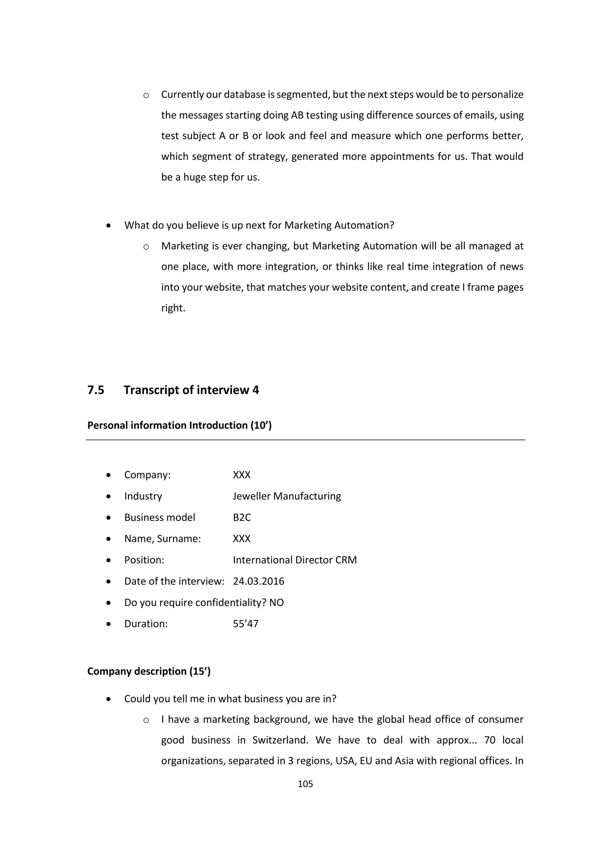 105
o Currently our database is segmented, but the next steps would be to personalize
the messages starting doing AB testing using difference sources of emails, using
test subject A or B or look and feel and measure which one performs better,
which segment of strategy, generated more appointments for us. That would
be a huge step for us.
 What do you believe is up next for Marketing Automation?
o Marketing is ever changing, but Marketing Automation will be all managed at
one place, with more integration, or thinks like real time integration of news
into your website, that matches your website content, and create I frame pages
right.
7.5 Transcript of interview 4
Personal information Introduction (10’)
 Company: XXX
 Industry Jeweller Manufacturing
 Business model B2C
 Name, Surname: XXX
 Position: International Director CRM
 Date of the interview: 24.03.2016
 Do you require confidentiality? NO
 Duration: 55’47
Company description (15’)
 Could you tell me in what business you are in?
o I have a marketing background, we have the global head office of consumer
good business in Switzerland. We have to deal with approx... 70 local
organizations, separated in 3 regions, USA, EU and Asia with regional offices. In
 