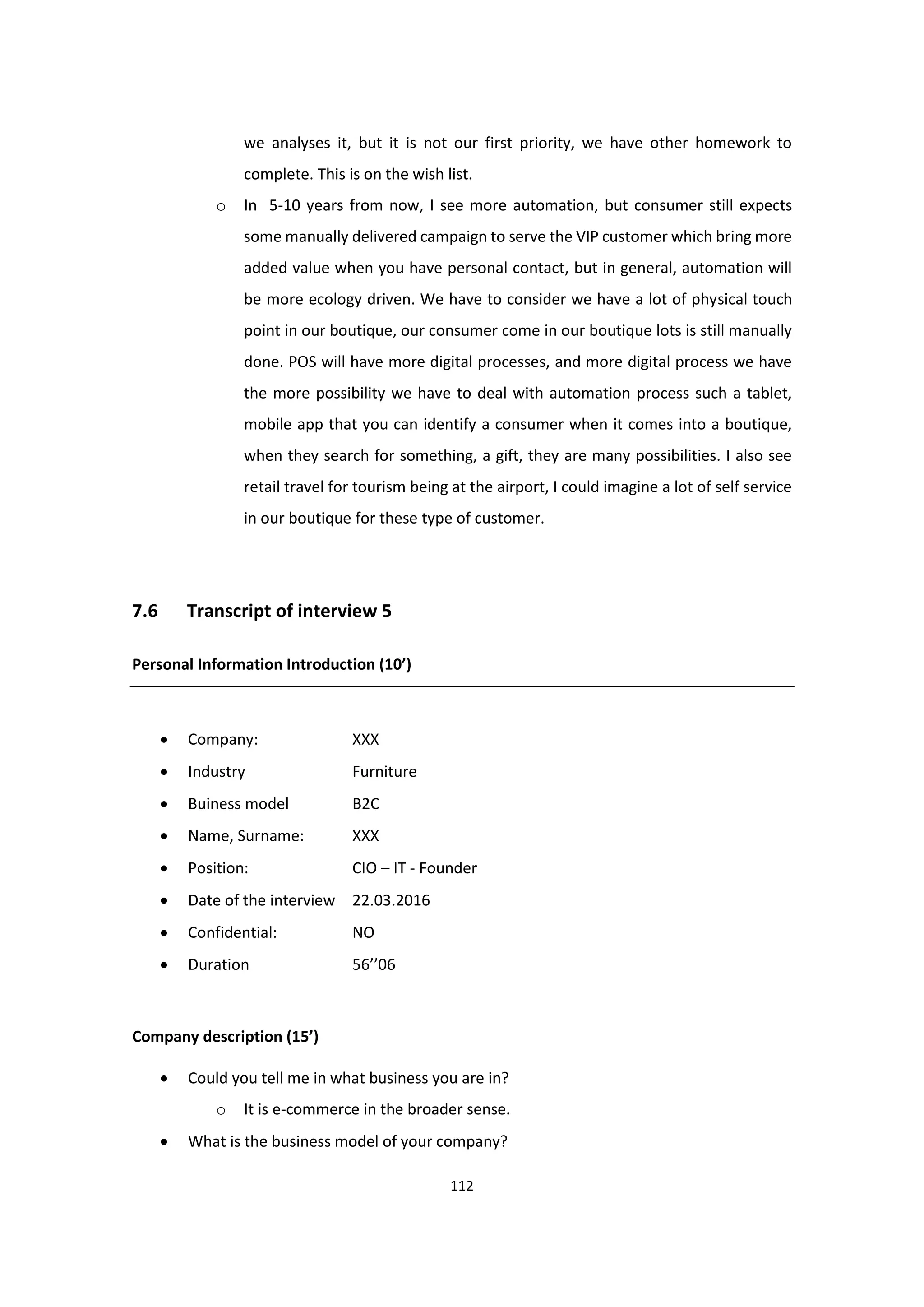 112
we analyses it, but it is not our first priority, we have other homework to
complete. This is on the wish list.
o In 5-10 years from now, I see more automation, but consumer still expects
some manually delivered campaign to serve the VIP customer which bring more
added value when you have personal contact, but in general, automation will
be more ecology driven. We have to consider we have a lot of physical touch
point in our boutique, our consumer come in our boutique lots is still manually
done. POS will have more digital processes, and more digital process we have
the more possibility we have to deal with automation process such a tablet,
mobile app that you can identify a consumer when it comes into a boutique,
when they search for something, a gift, they are many possibilities. I also see
retail travel for tourism being at the airport, I could imagine a lot of self service
in our boutique for these type of customer.
7.6 Transcript of interview 5
Personal Information Introduction (10’)
 Company: XXX
 Industry Furniture
 Buiness model B2C
 Name, Surname: XXX
 Position: CIO – IT - Founder
 Date of the interview 22.03.2016
 Confidential: NO
 Duration 56’’06
Company description (15’)
 Could you tell me in what business you are in?
o It is e-commerce in the broader sense.
 What is the business model of your company?
 