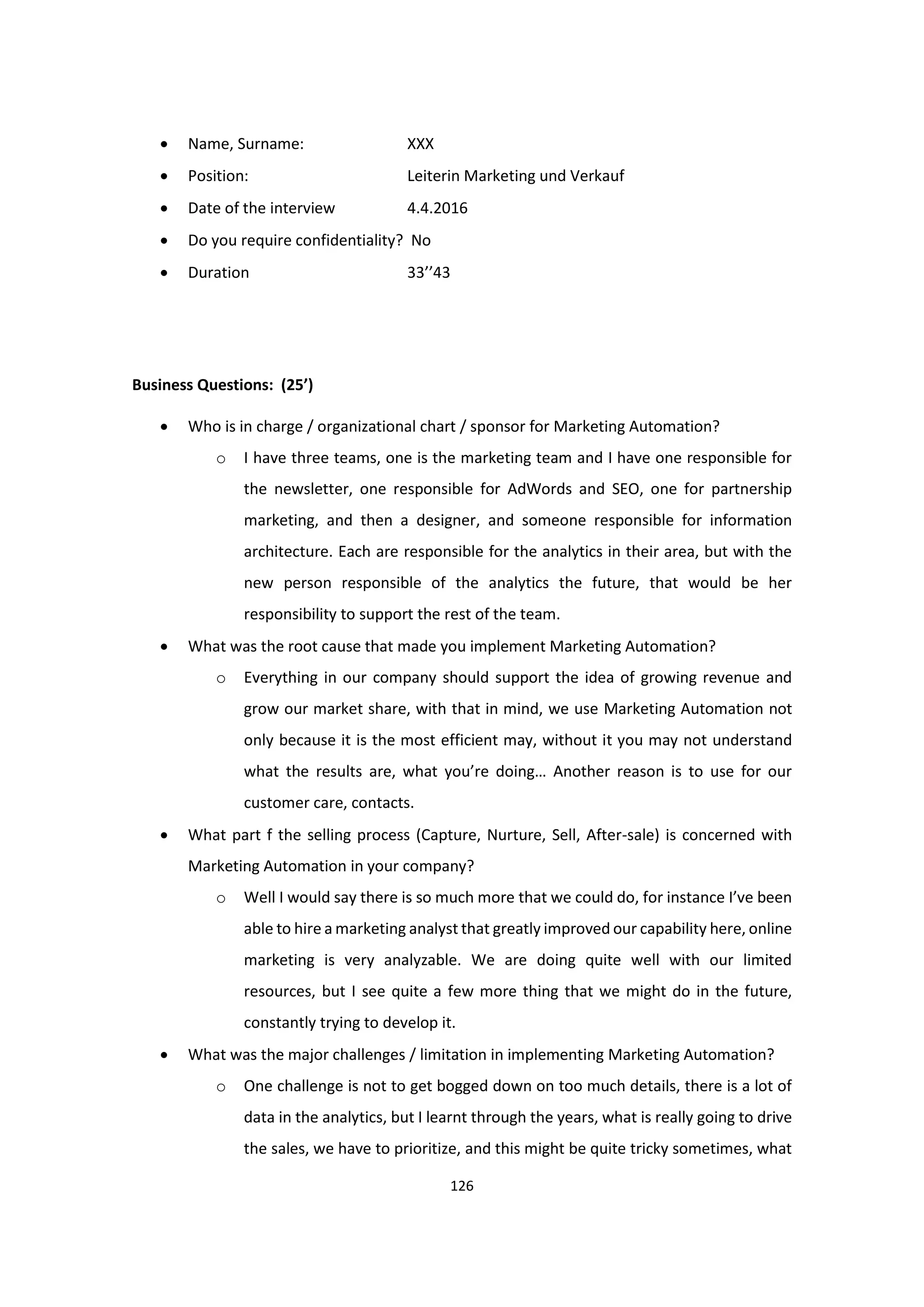 126
 Name, Surname: XXX
 Position: Leiterin Marketing und Verkauf
 Date of the interview 4.4.2016
 Do you require confidentiality? No
 Duration 33’’43
Business Questions: (25’)
 Who is in charge / organizational chart / sponsor for Marketing Automation?
o I have three teams, one is the marketing team and I have one responsible for
the newsletter, one responsible for AdWords and SEO, one for partnership
marketing, and then a designer, and someone responsible for information
architecture. Each are responsible for the analytics in their area, but with the
new person responsible of the analytics the future, that would be her
responsibility to support the rest of the team.
 What was the root cause that made you implement Marketing Automation?
o Everything in our company should support the idea of growing revenue and
grow our market share, with that in mind, we use Marketing Automation not
only because it is the most efficient may, without it you may not understand
what the results are, what you’re doing… Another reason is to use for our
customer care, contacts.
 What part f the selling process (Capture, Nurture, Sell, After-sale) is concerned with
Marketing Automation in your company?
o Well I would say there is so much more that we could do, for instance I’ve been
able to hire a marketing analyst that greatly improved our capability here, online
marketing is very analyzable. We are doing quite well with our limited
resources, but I see quite a few more thing that we might do in the future,
constantly trying to develop it.
 What was the major challenges / limitation in implementing Marketing Automation?
o One challenge is not to get bogged down on too much details, there is a lot of
data in the analytics, but I learnt through the years, what is really going to drive
the sales, we have to prioritize, and this might be quite tricky sometimes, what
 