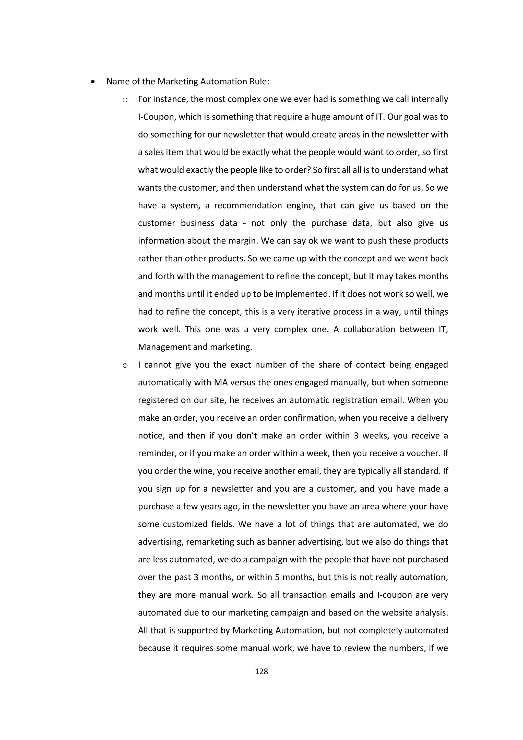 128
 Name of the Marketing Automation Rule:
o For instance, the most complex one we ever had is something we call internally
I-Coupon, which is something that require a huge amount of IT. Our goal was to
do something for our newsletter that would create areas in the newsletter with
a sales item that would be exactly what the people would want to order, so first
what would exactly the people like to order? So first all all is to understand what
wants the customer, and then understand what the system can do for us. So we
have a system, a recommendation engine, that can give us based on the
customer business data - not only the purchase data, but also give us
information about the margin. We can say ok we want to push these products
rather than other products. So we came up with the concept and we went back
and forth with the management to refine the concept, but it may takes months
and months until it ended up to be implemented. If it does not work so well, we
had to refine the concept, this is a very iterative process in a way, until things
work well. This one was a very complex one. A collaboration between IT,
Management and marketing.
o I cannot give you the exact number of the share of contact being engaged
automatically with MA versus the ones engaged manually, but when someone
registered on our site, he receives an automatic registration email. When you
make an order, you receive an order confirmation, when you receive a delivery
notice, and then if you don’t make an order within 3 weeks, you receive a
reminder, or if you make an order within a week, then you receive a voucher. If
you order the wine, you receive another email, they are typically all standard. If
you sign up for a newsletter and you are a customer, and you have made a
purchase a few years ago, in the newsletter you have an area where your have
some customized fields. We have a lot of things that are automated, we do
advertising, remarketing such as banner advertising, but we also do things that
are less automated, we do a campaign with the people that have not purchased
over the past 3 months, or within 5 months, but this is not really automation,
they are more manual work. So all transaction emails and I-coupon are very
automated due to our marketing campaign and based on the website analysis.
All that is supported by Marketing Automation, but not completely automated
because it requires some manual work, we have to review the numbers, if we
 