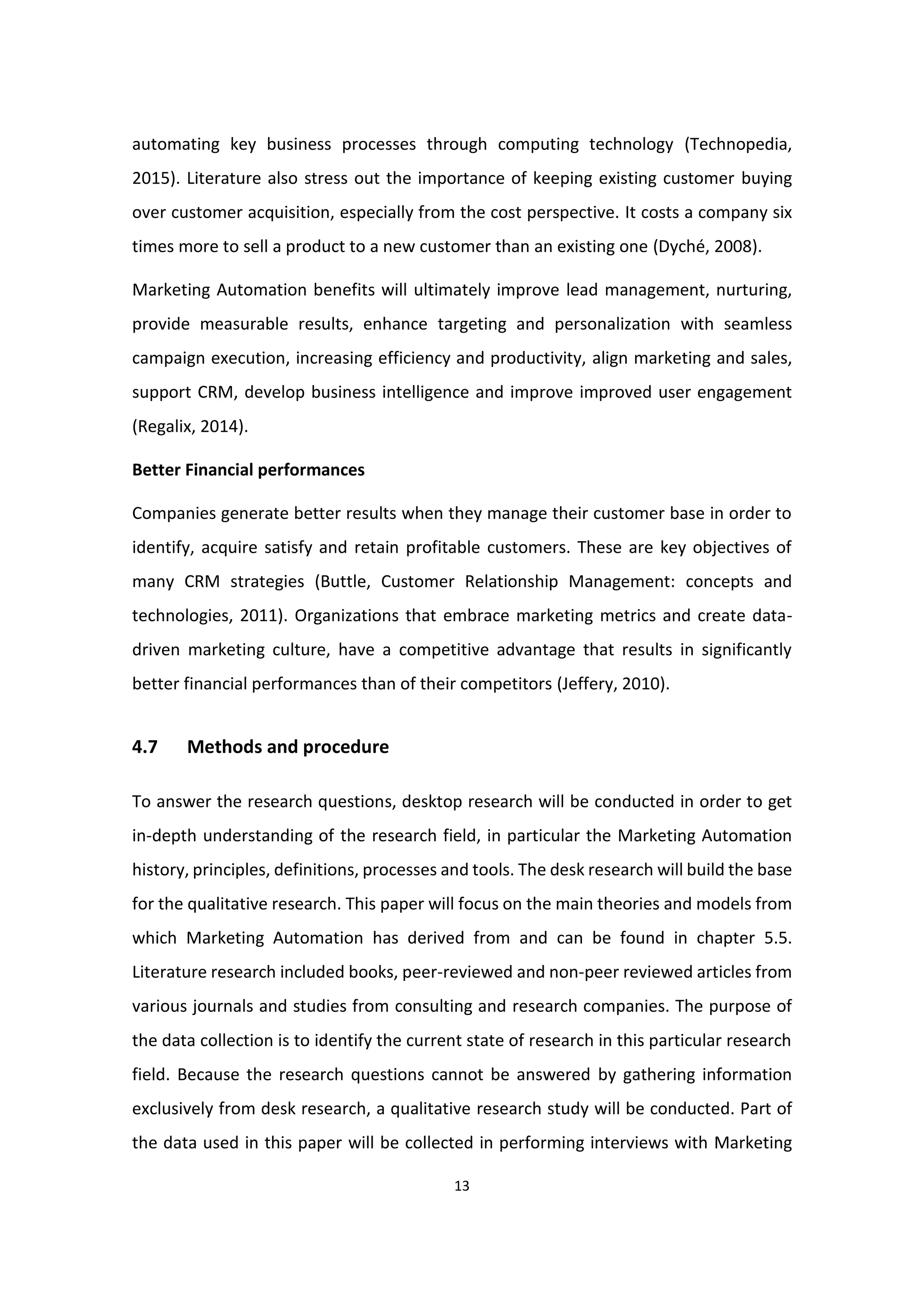 13
automating key business processes through computing technology (Technopedia,
2015). Literature also stress out the importance of keeping existing customer buying
over customer acquisition, especially from the cost perspective. It costs a company six
times more to sell a product to a new customer than an existing one (Dyché, 2008).
Marketing Automation benefits will ultimately improve lead management, nurturing,
provide measurable results, enhance targeting and personalization with seamless
campaign execution, increasing efficiency and productivity, align marketing and sales,
support CRM, develop business intelligence and improve improved user engagement
(Regalix, 2014).
Better Financial performances
Companies generate better results when they manage their customer base in order to
identify, acquire satisfy and retain profitable customers. These are key objectives of
many CRM strategies (Buttle, Customer Relationship Management: concepts and
technologies, 2011). Organizations that embrace marketing metrics and create data-
driven marketing culture, have a competitive advantage that results in significantly
better financial performances than of their competitors (Jeffery, 2010).
4.7 Methods and procedure
To answer the research questions, desktop research will be conducted in order to get
in-depth understanding of the research field, in particular the Marketing Automation
history, principles, definitions, processes and tools. The desk research will build the base
for the qualitative research. This paper will focus on the main theories and models from
which Marketing Automation has derived from and can be found in chapter 5.5.
Literature research included books, peer-reviewed and non-peer reviewed articles from
various journals and studies from consulting and research companies. The purpose of
the data collection is to identify the current state of research in this particular research
field. Because the research questions cannot be answered by gathering information
exclusively from desk research, a qualitative research study will be conducted. Part of
the data used in this paper will be collected in performing interviews with Marketing
 