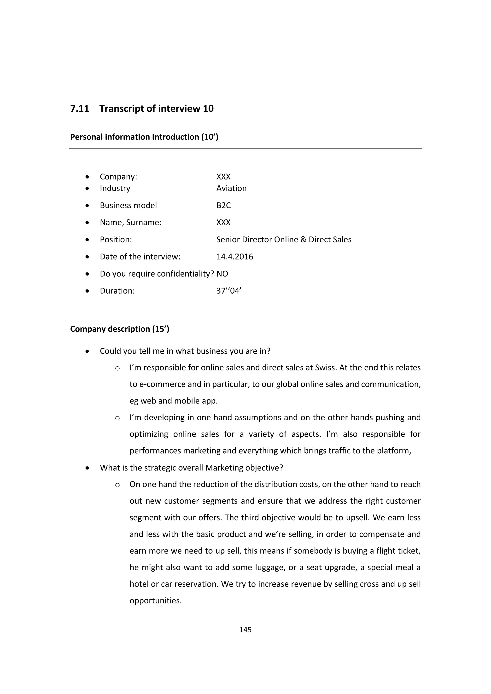 145
7.11 Transcript of interview 10
Personal information Introduction (10’)
 Company: XXX
 Industry Aviation
 Business model B2C
 Name, Surname: XXX
 Position: Senior Director Online & Direct Sales
 Date of the interview: 14.4.2016
 Do you require confidentiality? NO
 Duration: 37’’04’
Company description (15’)
 Could you tell me in what business you are in?
o I’m responsible for online sales and direct sales at Swiss. At the end this relates
to e-commerce and in particular, to our global online sales and communication,
eg web and mobile app.
o I’m developing in one hand assumptions and on the other hands pushing and
optimizing online sales for a variety of aspects. I’m also responsible for
performances marketing and everything which brings traffic to the platform,
 What is the strategic overall Marketing objective?
o On one hand the reduction of the distribution costs, on the other hand to reach
out new customer segments and ensure that we address the right customer
segment with our offers. The third objective would be to upsell. We earn less
and less with the basic product and we’re selling, in order to compensate and
earn more we need to up sell, this means if somebody is buying a flight ticket,
he might also want to add some luggage, or a seat upgrade, a special meal a
hotel or car reservation. We try to increase revenue by selling cross and up sell
opportunities.
 