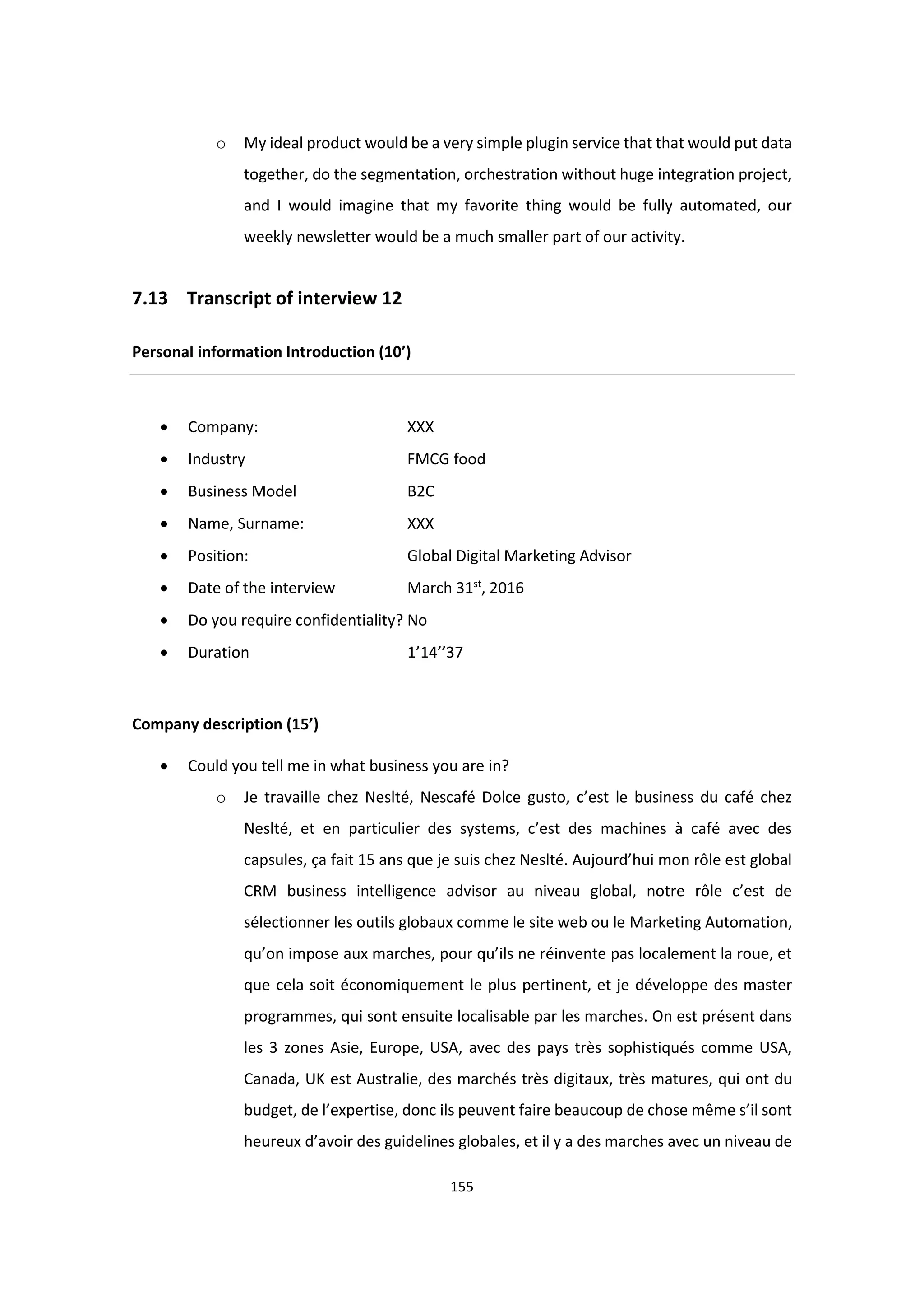 155
o My ideal product would be a very simple plugin service that that would put data
together, do the segmentation, orchestration without huge integration project,
and I would imagine that my favorite thing would be fully automated, our
weekly newsletter would be a much smaller part of our activity.
7.13 Transcript of interview 12
Personal information Introduction (10’)
 Company: XXX
 Industry FMCG food
 Business Model B2C
 Name, Surname: XXX
 Position: Global Digital Marketing Advisor
 Date of the interview March 31st
, 2016
 Do you require confidentiality? No
 Duration 1’14’’37
Company description (15’)
 Could you tell me in what business you are in?
o Je travaille chez Neslté, Nescafé Dolce gusto, c’est le business du café chez
Neslté, et en particulier des systems, c’est des machines à café avec des
capsules, ça fait 15 ans que je suis chez Neslté. Aujourd’hui mon rôle est global
CRM business intelligence advisor au niveau global, notre rôle c’est de
sélectionner les outils globaux comme le site web ou le Marketing Automation,
qu’on impose aux marches, pour qu’ils ne réinvente pas localement la roue, et
que cela soit économiquement le plus pertinent, et je développe des master
programmes, qui sont ensuite localisable par les marches. On est présent dans
les 3 zones Asie, Europe, USA, avec des pays très sophistiqués comme USA,
Canada, UK est Australie, des marchés très digitaux, très matures, qui ont du
budget, de l’expertise, donc ils peuvent faire beaucoup de chose même s’il sont
heureux d’avoir des guidelines globales, et il y a des marches avec un niveau de
 
