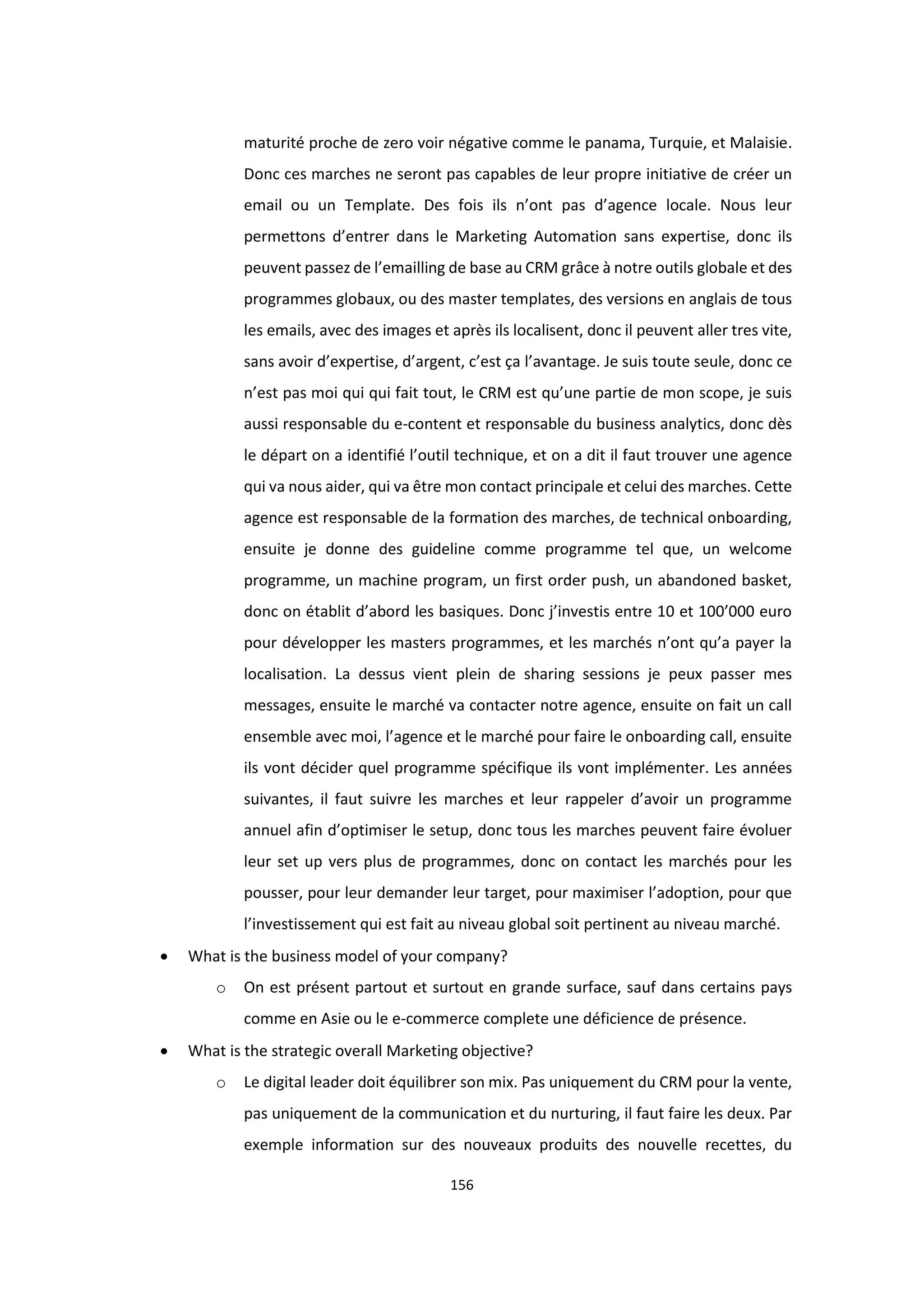 156
maturité proche de zero voir négative comme le panama, Turquie, et Malaisie.
Donc ces marches ne seront pas capables de leur propre initiative de créer un
email ou un Template. Des fois ils n’ont pas d’agence locale. Nous leur
permettons d’entrer dans le Marketing Automation sans expertise, donc ils
peuvent passez de l’emailling de base au CRM grâce à notre outils globale et des
programmes globaux, ou des master templates, des versions en anglais de tous
les emails, avec des images et après ils localisent, donc il peuvent aller tres vite,
sans avoir d’expertise, d’argent, c’est ça l’avantage. Je suis toute seule, donc ce
n’est pas moi qui qui fait tout, le CRM est qu’une partie de mon scope, je suis
aussi responsable du e-content et responsable du business analytics, donc dès
le départ on a identifié l’outil technique, et on a dit il faut trouver une agence
qui va nous aider, qui va être mon contact principale et celui des marches. Cette
agence est responsable de la formation des marches, de technical onboarding,
ensuite je donne des guideline comme programme tel que, un welcome
programme, un machine program, un first order push, un abandoned basket,
donc on établit d’abord les basiques. Donc j’investis entre 10 et 100’000 euro
pour développer les masters programmes, et les marchés n’ont qu’a payer la
localisation. La dessus vient plein de sharing sessions je peux passer mes
messages, ensuite le marché va contacter notre agence, ensuite on fait un call
ensemble avec moi, l’agence et le marché pour faire le onboarding call, ensuite
ils vont décider quel programme spécifique ils vont implémenter. Les années
suivantes, il faut suivre les marches et leur rappeler d’avoir un programme
annuel afin d’optimiser le setup, donc tous les marches peuvent faire évoluer
leur set up vers plus de programmes, donc on contact les marchés pour les
pousser, pour leur demander leur target, pour maximiser l’adoption, pour que
l’investissement qui est fait au niveau global soit pertinent au niveau marché.
 What is the business model of your company?
o On est présent partout et surtout en grande surface, sauf dans certains pays
comme en Asie ou le e-commerce complete une déficience de présence.
 What is the strategic overall Marketing objective?
o Le digital leader doit équilibrer son mix. Pas uniquement du CRM pour la vente,
pas uniquement de la communication et du nurturing, il faut faire les deux. Par
exemple information sur des nouveaux produits des nouvelle recettes, du
 