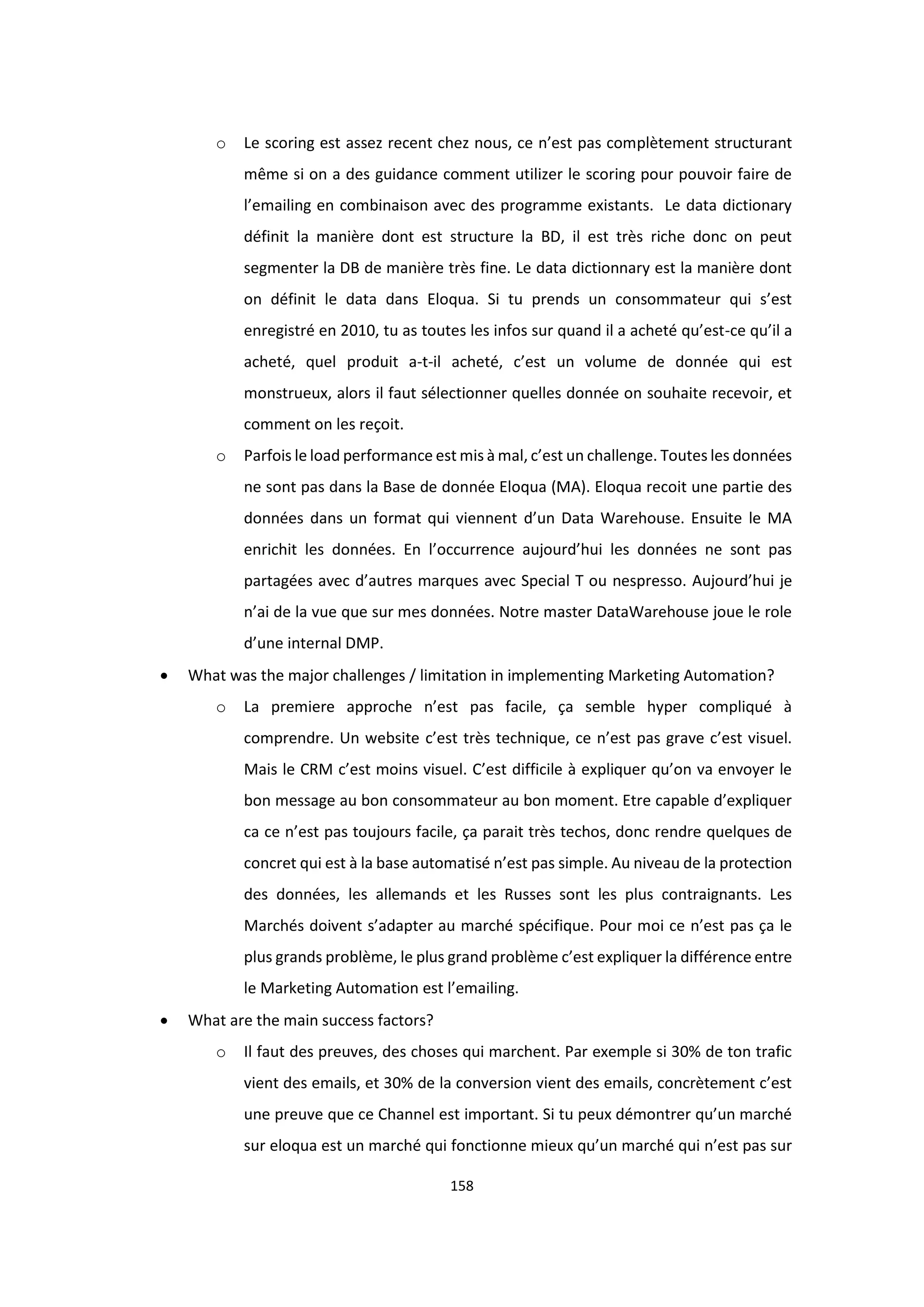 158
o Le scoring est assez recent chez nous, ce n’est pas complètement structurant
même si on a des guidance comment utilizer le scoring pour pouvoir faire de
l’emailing en combinaison avec des programme existants. Le data dictionary
définit la manière dont est structure la BD, il est très riche donc on peut
segmenter la DB de manière très fine. Le data dictionnary est la manière dont
on définit le data dans Eloqua. Si tu prends un consommateur qui s’est
enregistré en 2010, tu as toutes les infos sur quand il a acheté qu’est-ce qu’il a
acheté, quel produit a-t-il acheté, c’est un volume de donnée qui est
monstrueux, alors il faut sélectionner quelles donnée on souhaite recevoir, et
comment on les reçoit.
o Parfois le load performance est mis à mal, c’est un challenge. Toutes les données
ne sont pas dans la Base de donnée Eloqua (MA). Eloqua recoit une partie des
données dans un format qui viennent d’un Data Warehouse. Ensuite le MA
enrichit les données. En l’occurrence aujourd’hui les données ne sont pas
partagées avec d’autres marques avec Special T ou nespresso. Aujourd’hui je
n’ai de la vue que sur mes données. Notre master DataWarehouse joue le role
d’une internal DMP.
 What was the major challenges / limitation in implementing Marketing Automation?
o La premiere approche n’est pas facile, ça semble hyper compliqué à
comprendre. Un website c’est très technique, ce n’est pas grave c’est visuel.
Mais le CRM c’est moins visuel. C’est difficile à expliquer qu’on va envoyer le
bon message au bon consommateur au bon moment. Etre capable d’expliquer
ca ce n’est pas toujours facile, ça parait très techos, donc rendre quelques de
concret qui est à la base automatisé n’est pas simple. Au niveau de la protection
des données, les allemands et les Russes sont les plus contraignants. Les
Marchés doivent s’adapter au marché spécifique. Pour moi ce n’est pas ça le
plus grands problème, le plus grand problème c’est expliquer la différence entre
le Marketing Automation est l’emailing.
 What are the main success factors?
o Il faut des preuves, des choses qui marchent. Par exemple si 30% de ton trafic
vient des emails, et 30% de la conversion vient des emails, concrètement c’est
une preuve que ce Channel est important. Si tu peux démontrer qu’un marché
sur eloqua est un marché qui fonctionne mieux qu’un marché qui n’est pas sur
 