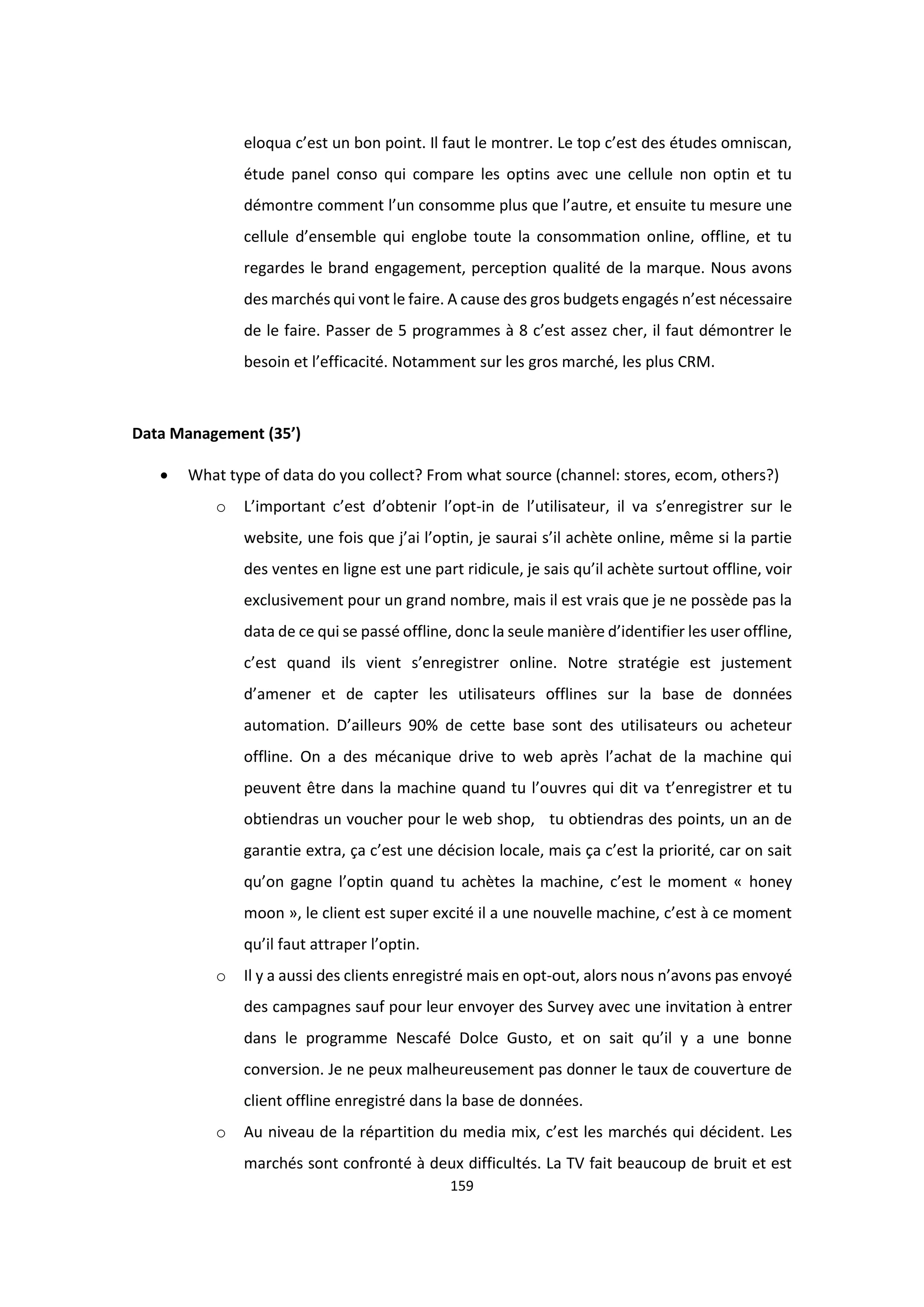 159
eloqua c’est un bon point. Il faut le montrer. Le top c’est des études omniscan,
étude panel conso qui compare les optins avec une cellule non optin et tu
démontre comment l’un consomme plus que l’autre, et ensuite tu mesure une
cellule d’ensemble qui englobe toute la consommation online, offline, et tu
regardes le brand engagement, perception qualité de la marque. Nous avons
des marchés qui vont le faire. A cause des gros budgets engagés n’est nécessaire
de le faire. Passer de 5 programmes à 8 c’est assez cher, il faut démontrer le
besoin et l’efficacité. Notamment sur les gros marché, les plus CRM.
Data Management (35’)
 What type of data do you collect? From what source (channel: stores, ecom, others?)
o L’important c’est d’obtenir l’opt-in de l’utilisateur, il va s’enregistrer sur le
website, une fois que j’ai l’optin, je saurai s’il achète online, même si la partie
des ventes en ligne est une part ridicule, je sais qu’il achète surtout offline, voir
exclusivement pour un grand nombre, mais il est vrais que je ne possède pas la
data de ce qui se passé offline, donc la seule manière d’identifier les user offline,
c’est quand ils vient s’enregistrer online. Notre stratégie est justement
d’amener et de capter les utilisateurs offlines sur la base de données
automation. D’ailleurs 90% de cette base sont des utilisateurs ou acheteur
offline. On a des mécanique drive to web après l’achat de la machine qui
peuvent être dans la machine quand tu l’ouvres qui dit va t’enregistrer et tu
obtiendras un voucher pour le web shop, tu obtiendras des points, un an de
garantie extra, ça c’est une décision locale, mais ça c’est la priorité, car on sait
qu’on gagne l’optin quand tu achètes la machine, c’est le moment « honey
moon », le client est super excité il a une nouvelle machine, c’est à ce moment
qu’il faut attraper l’optin.
o Il y a aussi des clients enregistré mais en opt-out, alors nous n’avons pas envoyé
des campagnes sauf pour leur envoyer des Survey avec une invitation à entrer
dans le programme Nescafé Dolce Gusto, et on sait qu’il y a une bonne
conversion. Je ne peux malheureusement pas donner le taux de couverture de
client offline enregistré dans la base de données.
o Au niveau de la répartition du media mix, c’est les marchés qui décident. Les
marchés sont confronté à deux difficultés. La TV fait beaucoup de bruit et est
 