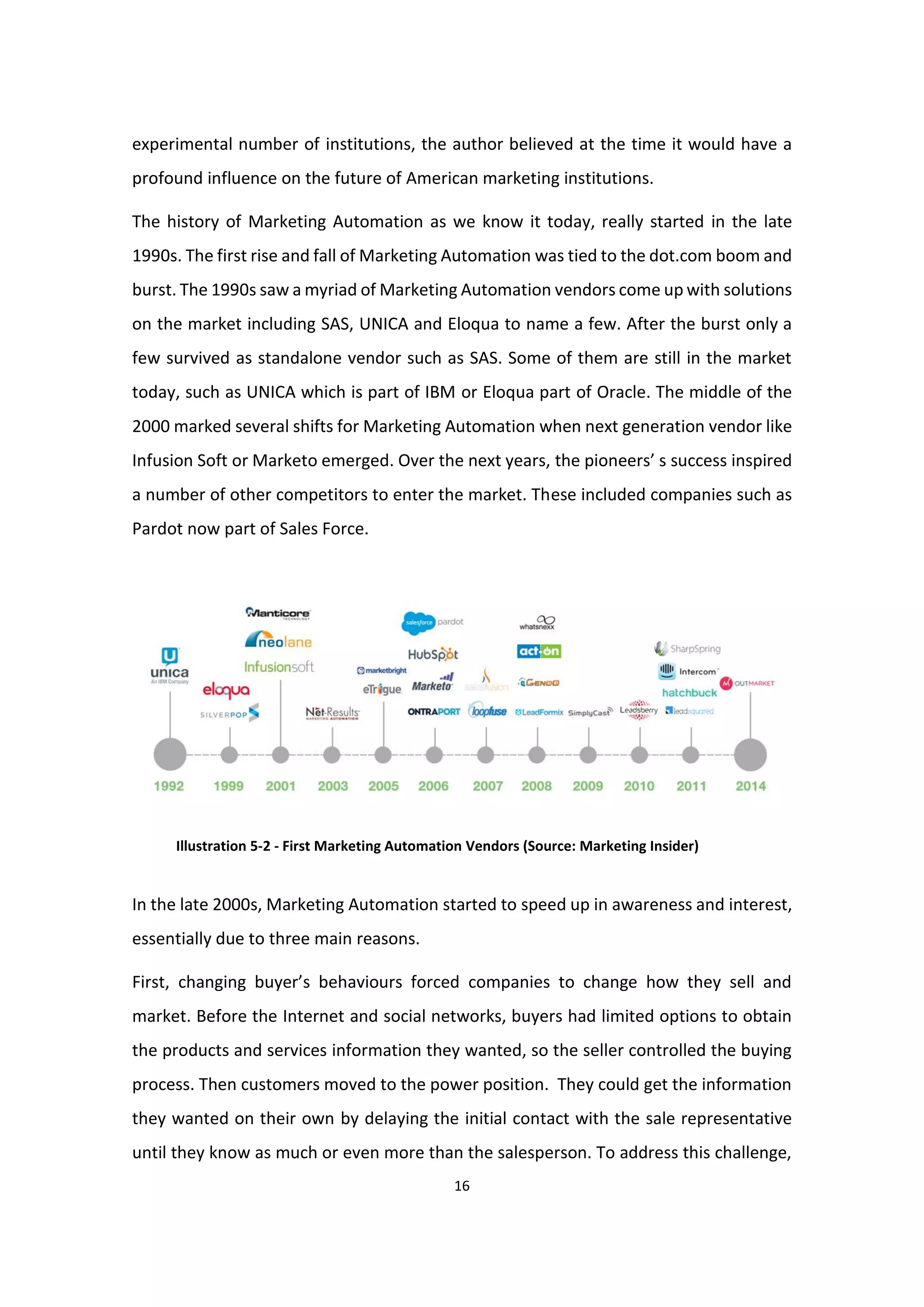 16
experimental number of institutions, the author believed at the time it would have a
profound influence on the future of American marketing institutions.
The history of Marketing Automation as we know it today, really started in the late
1990s. The first rise and fall of Marketing Automation was tied to the dot.com boom and
burst. The 1990s saw a myriad of Marketing Automation vendors come up with solutions
on the market including SAS, UNICA and Eloqua to name a few. After the burst only a
few survived as standalone vendor such as SAS. Some of them are still in the market
today, such as UNICA which is part of IBM or Eloqua part of Oracle. The middle of the
2000 marked several shifts for Marketing Automation when next generation vendor like
Infusion Soft or Marketo emerged. Over the next years, the pioneers’ s success inspired
a number of other competitors to enter the market. These included companies such as
Pardot now part of Sales Force.
Illustration 5-2 - First Marketing Automation Vendors (Source: Marketing Insider)
In the late 2000s, Marketing Automation started to speed up in awareness and interest,
essentially due to three main reasons.
First, changing buyer’s behaviours forced companies to change how they sell and
market. Before the Internet and social networks, buyers had limited options to obtain
the products and services information they wanted, so the seller controlled the buying
process. Then customers moved to the power position. They could get the information
they wanted on their own by delaying the initial contact with the sale representative
until they know as much or even more than the salesperson. To address this challenge,
 