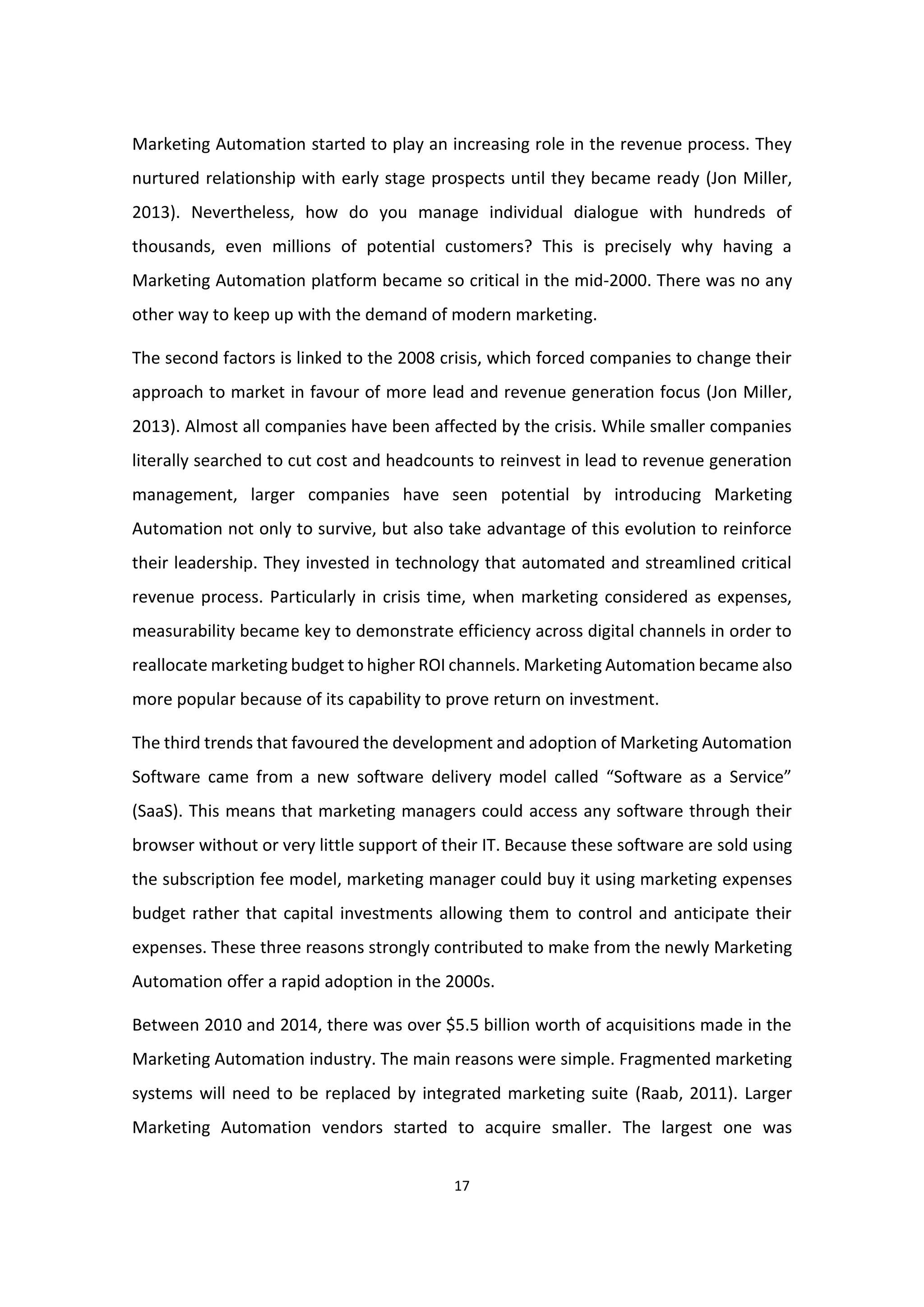 17
Marketing Automation started to play an increasing role in the revenue process. They
nurtured relationship with early stage prospects until they became ready (Jon Miller,
2013). Nevertheless, how do you manage individual dialogue with hundreds of
thousands, even millions of potential customers? This is precisely why having a
Marketing Automation platform became so critical in the mid-2000. There was no any
other way to keep up with the demand of modern marketing.
The second factors is linked to the 2008 crisis, which forced companies to change their
approach to market in favour of more lead and revenue generation focus (Jon Miller,
2013). Almost all companies have been affected by the crisis. While smaller companies
literally searched to cut cost and headcounts to reinvest in lead to revenue generation
management, larger companies have seen potential by introducing Marketing
Automation not only to survive, but also take advantage of this evolution to reinforce
their leadership. They invested in technology that automated and streamlined critical
revenue process. Particularly in crisis time, when marketing considered as expenses,
measurability became key to demonstrate efficiency across digital channels in order to
reallocate marketing budget to higher ROI channels. Marketing Automation became also
more popular because of its capability to prove return on investment.
The third trends that favoured the development and adoption of Marketing Automation
Software came from a new software delivery model called “Software as a Service”
(SaaS). This means that marketing managers could access any software through their
browser without or very little support of their IT. Because these software are sold using
the subscription fee model, marketing manager could buy it using marketing expenses
budget rather that capital investments allowing them to control and anticipate their
expenses. These three reasons strongly contributed to make from the newly Marketing
Automation offer a rapid adoption in the 2000s.
Between 2010 and 2014, there was over $5.5 billion worth of acquisitions made in the
Marketing Automation industry. The main reasons were simple. Fragmented marketing
systems will need to be replaced by integrated marketing suite (Raab, 2011). Larger
Marketing Automation vendors started to acquire smaller. The largest one was
 