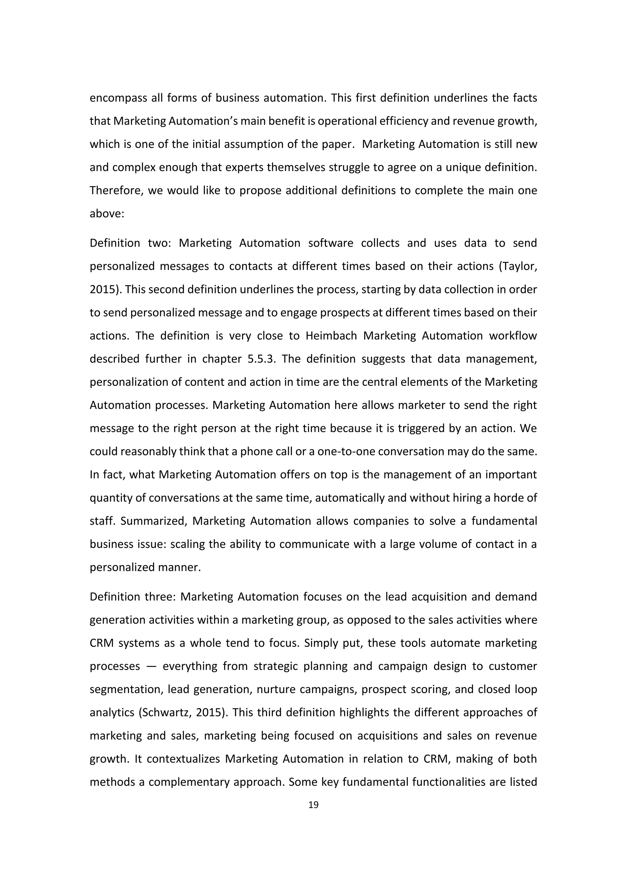 19
encompass all forms of business automation. This first definition underlines the facts
that Marketing Automation’s main benefit is operational efficiency and revenue growth,
which is one of the initial assumption of the paper. Marketing Automation is still new
and complex enough that experts themselves struggle to agree on a unique definition.
Therefore, we would like to propose additional definitions to complete the main one
above:
Definition two: Marketing Automation software collects and uses data to send
personalized messages to contacts at different times based on their actions (Taylor,
2015). This second definition underlines the process, starting by data collection in order
to send personalized message and to engage prospects at different times based on their
actions. The definition is very close to Heimbach Marketing Automation workflow
described further in chapter 5.5.3. The definition suggests that data management,
personalization of content and action in time are the central elements of the Marketing
Automation processes. Marketing Automation here allows marketer to send the right
message to the right person at the right time because it is triggered by an action. We
could reasonably think that a phone call or a one-to-one conversation may do the same.
In fact, what Marketing Automation offers on top is the management of an important
quantity of conversations at the same time, automatically and without hiring a horde of
staff. Summarized, Marketing Automation allows companies to solve a fundamental
business issue: scaling the ability to communicate with a large volume of contact in a
personalized manner.
Definition three: Marketing Automation focuses on the lead acquisition and demand
generation activities within a marketing group, as opposed to the sales activities where
CRM systems as a whole tend to focus. Simply put, these tools automate marketing
processes — everything from strategic planning and campaign design to customer
segmentation, lead generation, nurture campaigns, prospect scoring, and closed loop
analytics (Schwartz, 2015). This third definition highlights the different approaches of
marketing and sales, marketing being focused on acquisitions and sales on revenue
growth. It contextualizes Marketing Automation in relation to CRM, making of both
methods a complementary approach. Some key fundamental functionalities are listed
 