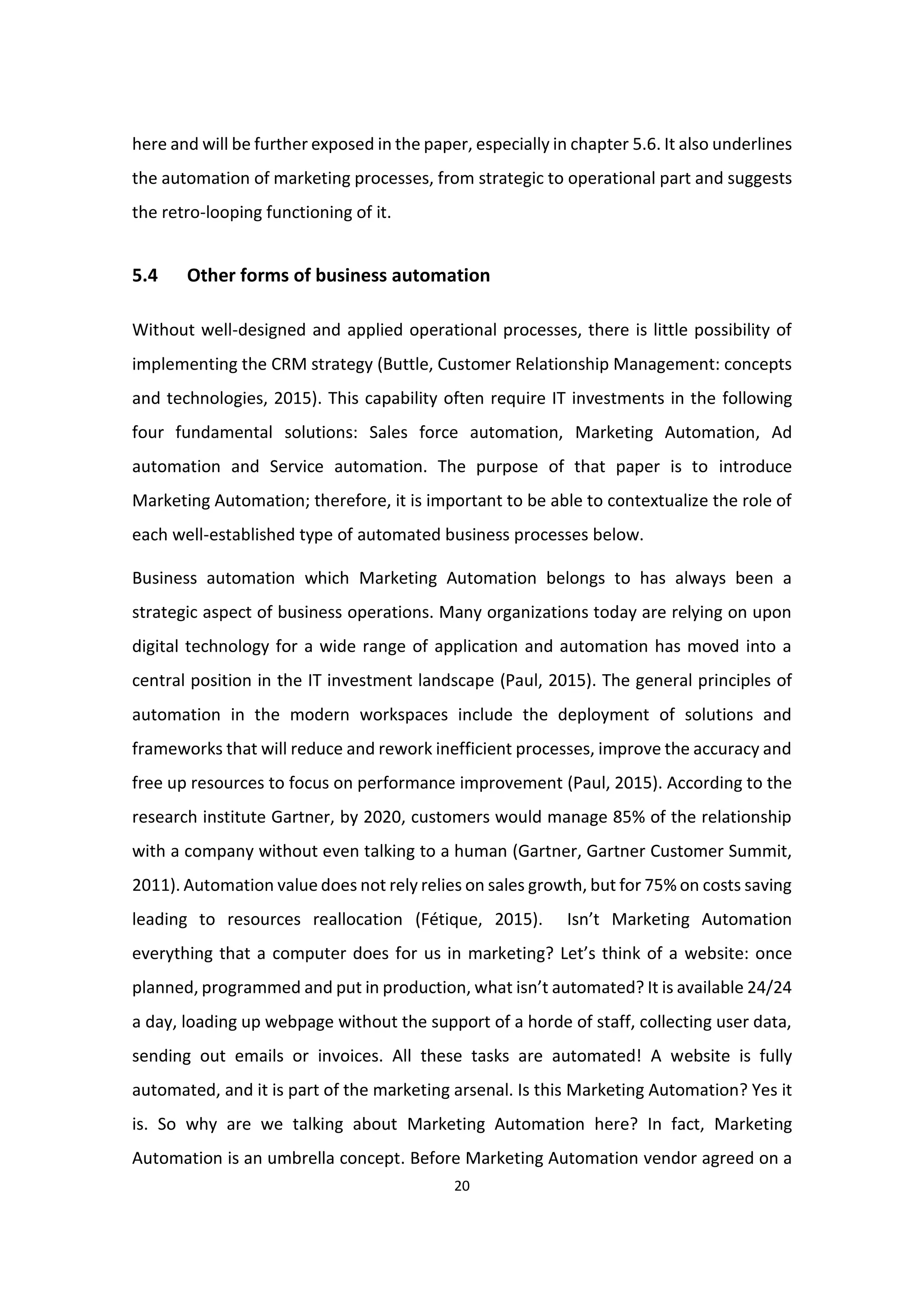 20
here and will be further exposed in the paper, especially in chapter 5.6. It also underlines
the automation of marketing processes, from strategic to operational part and suggests
the retro-looping functioning of it.
5.4 Other forms of business automation
Without well-designed and applied operational processes, there is little possibility of
implementing the CRM strategy (Buttle, Customer Relationship Management: concepts
and technologies, 2015). This capability often require IT investments in the following
four fundamental solutions: Sales force automation, Marketing Automation, Ad
automation and Service automation. The purpose of that paper is to introduce
Marketing Automation; therefore, it is important to be able to contextualize the role of
each well-established type of automated business processes below.
Business automation which Marketing Automation belongs to has always been a
strategic aspect of business operations. Many organizations today are relying on upon
digital technology for a wide range of application and automation has moved into a
central position in the IT investment landscape (Paul, 2015). The general principles of
automation in the modern workspaces include the deployment of solutions and
frameworks that will reduce and rework inefficient processes, improve the accuracy and
free up resources to focus on performance improvement (Paul, 2015). According to the
research institute Gartner, by 2020, customers would manage 85% of the relationship
with a company without even talking to a human (Gartner, Gartner Customer Summit,
2011). Automation value does not rely relies on sales growth, but for 75% on costs saving
leading to resources reallocation (Fétique, 2015). Isn’t Marketing Automation
everything that a computer does for us in marketing? Let’s think of a website: once
planned, programmed and put in production, what isn’t automated? It is available 24/24
a day, loading up webpage without the support of a horde of staff, collecting user data,
sending out emails or invoices. All these tasks are automated! A website is fully
automated, and it is part of the marketing arsenal. Is this Marketing Automation? Yes it
is. So why are we talking about Marketing Automation here? In fact, Marketing
Automation is an umbrella concept. Before Marketing Automation vendor agreed on a
 