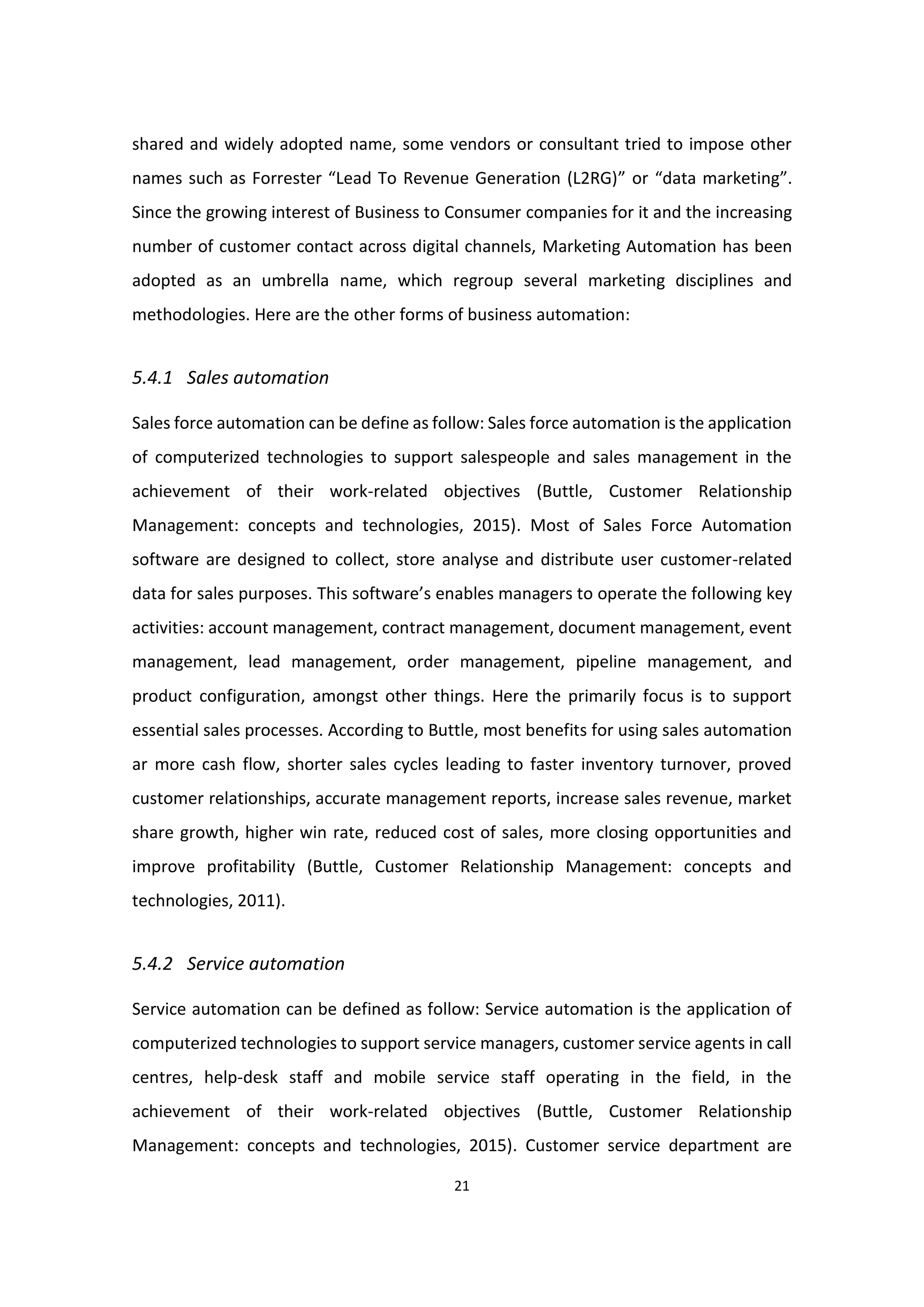 21
shared and widely adopted name, some vendors or consultant tried to impose other
names such as Forrester “Lead To Revenue Generation (L2RG)” or “data marketing”.
Since the growing interest of Business to Consumer companies for it and the increasing
number of customer contact across digital channels, Marketing Automation has been
adopted as an umbrella name, which regroup several marketing disciplines and
methodologies. Here are the other forms of business automation:
5.4.1 Sales automation
Sales force automation can be define as follow: Sales force automation is the application
of computerized technologies to support salespeople and sales management in the
achievement of their work-related objectives (Buttle, Customer Relationship
Management: concepts and technologies, 2015). Most of Sales Force Automation
software are designed to collect, store analyse and distribute user customer-related
data for sales purposes. This software’s enables managers to operate the following key
activities: account management, contract management, document management, event
management, lead management, order management, pipeline management, and
product configuration, amongst other things. Here the primarily focus is to support
essential sales processes. According to Buttle, most benefits for using sales automation
ar more cash flow, shorter sales cycles leading to faster inventory turnover, proved
customer relationships, accurate management reports, increase sales revenue, market
share growth, higher win rate, reduced cost of sales, more closing opportunities and
improve profitability (Buttle, Customer Relationship Management: concepts and
technologies, 2011).
5.4.2 Service automation
Service automation can be defined as follow: Service automation is the application of
computerized technologies to support service managers, customer service agents in call
centres, help-desk staff and mobile service staff operating in the field, in the
achievement of their work-related objectives (Buttle, Customer Relationship
Management: concepts and technologies, 2015). Customer service department are
 