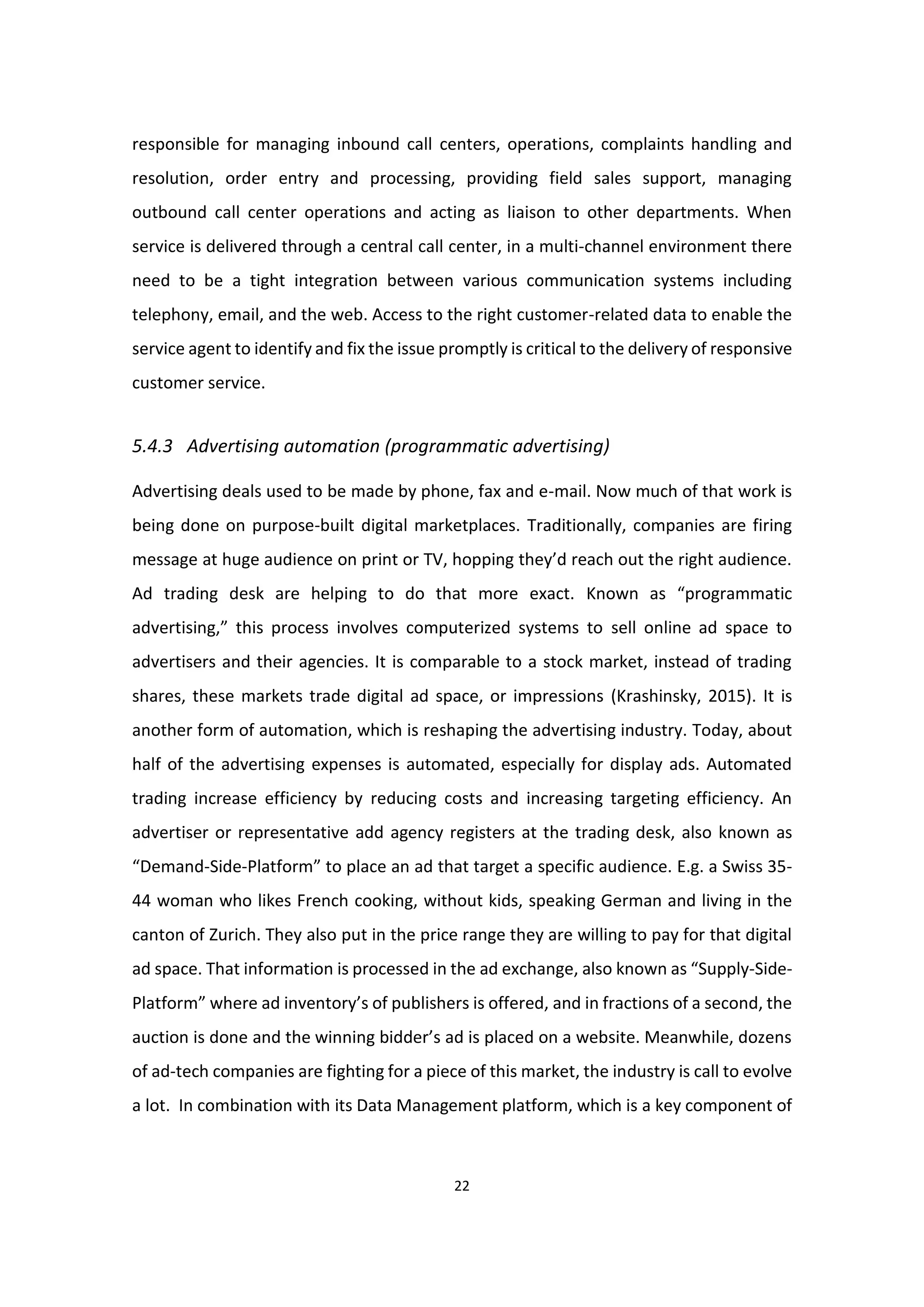 22
responsible for managing inbound call centers, operations, complaints handling and
resolution, order entry and processing, providing field sales support, managing
outbound call center operations and acting as liaison to other departments. When
service is delivered through a central call center, in a multi-channel environment there
need to be a tight integration between various communication systems including
telephony, email, and the web. Access to the right customer-related data to enable the
service agent to identify and fix the issue promptly is critical to the delivery of responsive
customer service.
5.4.3 Advertising automation (programmatic advertising)
Advertising deals used to be made by phone, fax and e-mail. Now much of that work is
being done on purpose-built digital marketplaces. Traditionally, companies are firing
message at huge audience on print or TV, hopping they’d reach out the right audience.
Ad trading desk are helping to do that more exact. Known as “programmatic
advertising,” this process involves computerized systems to sell online ad space to
advertisers and their agencies. It is comparable to a stock market, instead of trading
shares, these markets trade digital ad space, or impressions (Krashinsky, 2015). It is
another form of automation, which is reshaping the advertising industry. Today, about
half of the advertising expenses is automated, especially for display ads. Automated
trading increase efficiency by reducing costs and increasing targeting efficiency. An
advertiser or representative add agency registers at the trading desk, also known as
“Demand-Side-Platform” to place an ad that target a specific audience. E.g. a Swiss 35-
44 woman who likes French cooking, without kids, speaking German and living in the
canton of Zurich. They also put in the price range they are willing to pay for that digital
ad space. That information is processed in the ad exchange, also known as “Supply-Side-
Platform” where ad inventory’s of publishers is offered, and in fractions of a second, the
auction is done and the winning bidder’s ad is placed on a website. Meanwhile, dozens
of ad-tech companies are fighting for a piece of this market, the industry is call to evolve
a lot. In combination with its Data Management platform, which is a key component of
 