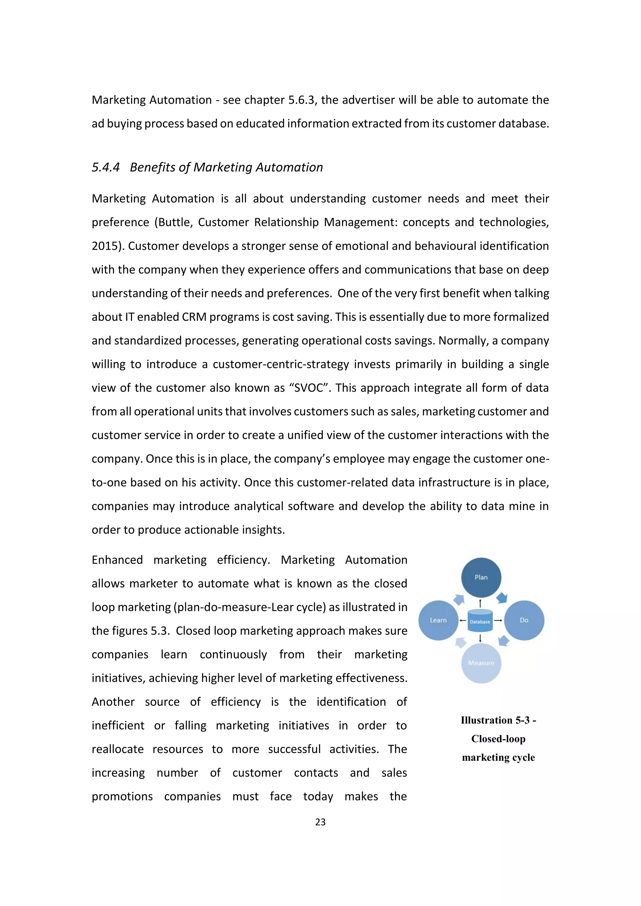 23
Marketing Automation - see chapter 5.6.3, the advertiser will be able to automate the
ad buying process based on educated information extracted from its customer database.
5.4.4 Benefits of Marketing Automation
Marketing Automation is all about understanding customer needs and meet their
preference (Buttle, Customer Relationship Management: concepts and technologies,
2015). Customer develops a stronger sense of emotional and behavioural identification
with the company when they experience offers and communications that base on deep
understanding of their needs and preferences. One of the very first benefit when talking
about IT enabled CRM programs is cost saving. This is essentially due to more formalized
and standardized processes, generating operational costs savings. Normally, a company
willing to introduce a customer-centric-strategy invests primarily in building a single
view of the customer also known as “SVOC”. This approach integrate all form of data
from all operational units that involves customers such as sales, marketing customer and
customer service in order to create a unified view of the customer interactions with the
company. Once this is in place, the company’s employee may engage the customer one-
to-one based on his activity. Once this customer-related data infrastructure is in place,
companies may introduce analytical software and develop the ability to data mine in
order to produce actionable insights.
Enhanced marketing efficiency. Marketing Automation
allows marketer to automate what is known as the closed
loop marketing (plan-do-measure-Lear cycle) as illustrated in
the figures 5.3. Closed loop marketing approach makes sure
companies learn continuously from their marketing
initiatives, achieving higher level of marketing effectiveness.
Another source of efficiency is the identification of
inefficient or falling marketing initiatives in order to
reallocate resources to more successful activities. The
increasing number of customer contacts and sales
promotions companies must face today makes the
Illustration 5-3 -
Closed-loop
marketing cycle
 