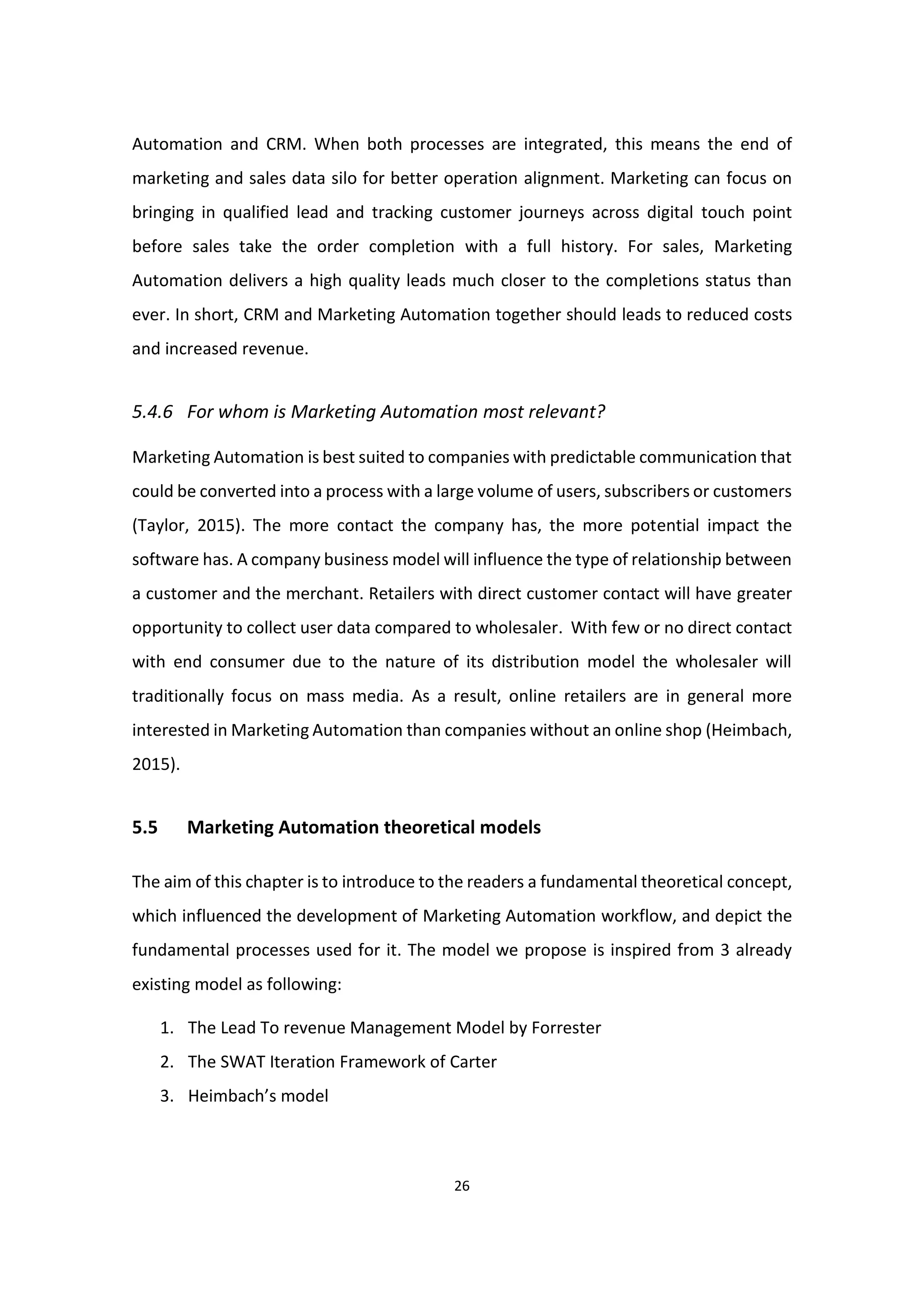 26
Automation and CRM. When both processes are integrated, this means the end of
marketing and sales data silo for better operation alignment. Marketing can focus on
bringing in qualified lead and tracking customer journeys across digital touch point
before sales take the order completion with a full history. For sales, Marketing
Automation delivers a high quality leads much closer to the completions status than
ever. In short, CRM and Marketing Automation together should leads to reduced costs
and increased revenue.
5.4.6 For whom is Marketing Automation most relevant?
Marketing Automation is best suited to companies with predictable communication that
could be converted into a process with a large volume of users, subscribers or customers
(Taylor, 2015). The more contact the company has, the more potential impact the
software has. A company business model will influence the type of relationship between
a customer and the merchant. Retailers with direct customer contact will have greater
opportunity to collect user data compared to wholesaler. With few or no direct contact
with end consumer due to the nature of its distribution model the wholesaler will
traditionally focus on mass media. As a result, online retailers are in general more
interested in Marketing Automation than companies without an online shop (Heimbach,
2015).
5.5 Marketing Automation theoretical models
The aim of this chapter is to introduce to the readers a fundamental theoretical concept,
which influenced the development of Marketing Automation workflow, and depict the
fundamental processes used for it. The model we propose is inspired from 3 already
existing model as following:
1. The Lead To revenue Management Model by Forrester
2. The SWAT Iteration Framework of Carter
3. Heimbach’s model
 