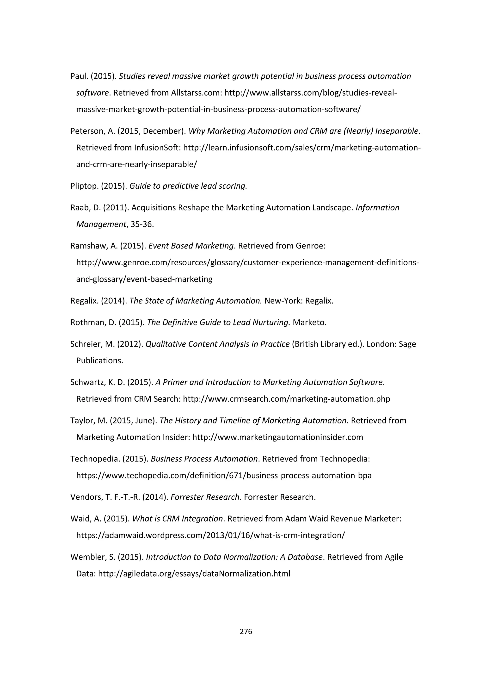 276
Paul. (2015). Studies reveal massive market growth potential in business process automation
software. Retrieved from Allstarss.com: http://www.allstarss.com/blog/studies-reveal-
massive-market-growth-potential-in-business-process-automation-software/
Peterson, A. (2015, December). Why Marketing Automation and CRM are (Nearly) Inseparable.
Retrieved from InfusionSoft: http://learn.infusionsoft.com/sales/crm/marketing-automation-
and-crm-are-nearly-inseparable/
Pliptop. (2015). Guide to predictive lead scoring.
Raab, D. (2011). Acquisitions Reshape the Marketing Automation Landscape. Information
Management, 35-36.
Ramshaw, A. (2015). Event Based Marketing. Retrieved from Genroe:
http://www.genroe.com/resources/glossary/customer-experience-management-definitions-
and-glossary/event-based-marketing
Regalix. (2014). The State of Marketing Automation. New-York: Regalix.
Rothman, D. (2015). The Definitive Guide to Lead Nurturing. Marketo.
Schreier, M. (2012). Qualitative Content Analysis in Practice (British Library ed.). London: Sage
Publications.
Schwartz, K. D. (2015). A Primer and Introduction to Marketing Automation Software.
Retrieved from CRM Search: http://www.crmsearch.com/marketing-automation.php
Taylor, M. (2015, June). The History and Timeline of Marketing Automation. Retrieved from
Marketing Automation Insider: http://www.marketingautomationinsider.com
Technopedia. (2015). Business Process Automation. Retrieved from Technopedia:
https://www.techopedia.com/definition/671/business-process-automation-bpa
Vendors, T. F.-T.-R. (2014). Forrester Research. Forrester Research.
Waid, A. (2015). What is CRM Integration. Retrieved from Adam Waid Revenue Marketer:
https://adamwaid.wordpress.com/2013/01/16/what-is-crm-integration/
Wembler, S. (2015). Introduction to Data Normalization: A Database. Retrieved from Agile
Data: http://agiledata.org/essays/dataNormalization.html
 