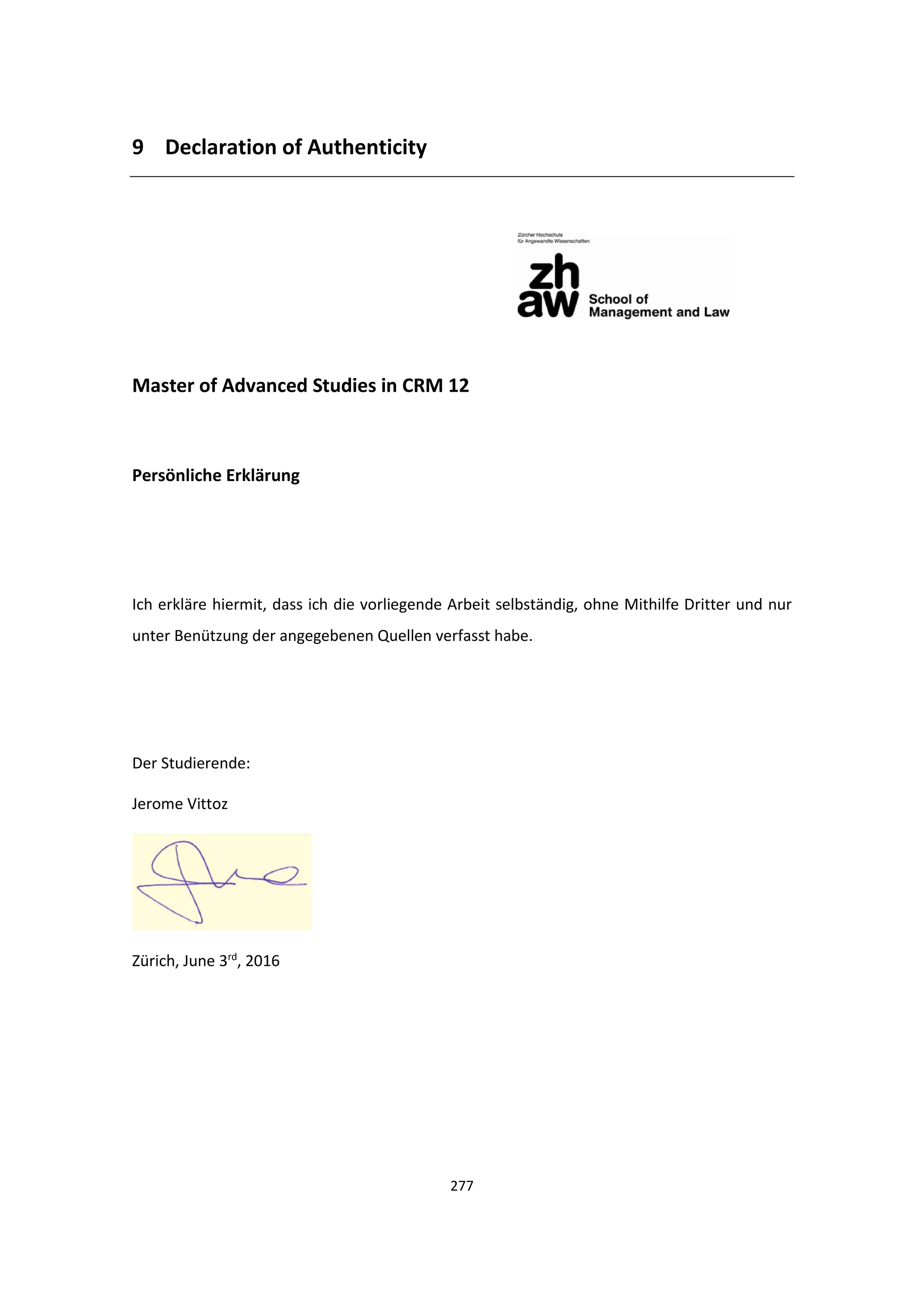 277
9 Declaration of Authenticity
Master of Advanced Studies in CRM 12
Persönliche Erklärung
Ich erkläre hiermit, dass ich die vorliegende Arbeit selbständig, ohne Mithilfe Dritter und nur
unter Benützung der angegebenen Quellen verfasst habe.
Der Studierende:
Jerome Vittoz
Zürich, June 3rd
, 2016
 
