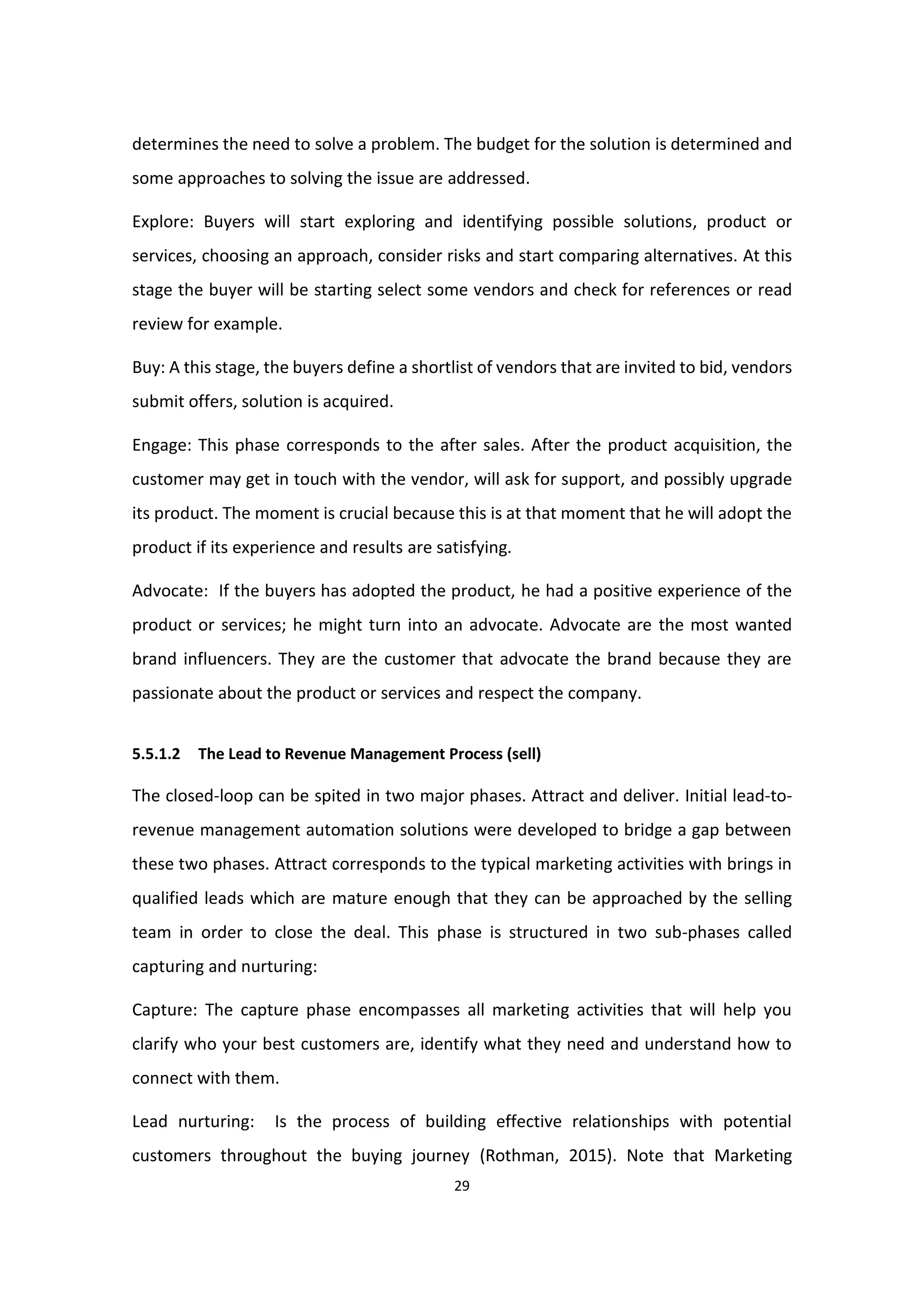 29
determines the need to solve a problem. The budget for the solution is determined and
some approaches to solving the issue are addressed.
Explore: Buyers will start exploring and identifying possible solutions, product or
services, choosing an approach, consider risks and start comparing alternatives. At this
stage the buyer will be starting select some vendors and check for references or read
review for example.
Buy: A this stage, the buyers define a shortlist of vendors that are invited to bid, vendors
submit offers, solution is acquired.
Engage: This phase corresponds to the after sales. After the product acquisition, the
customer may get in touch with the vendor, will ask for support, and possibly upgrade
its product. The moment is crucial because this is at that moment that he will adopt the
product if its experience and results are satisfying.
Advocate: If the buyers has adopted the product, he had a positive experience of the
product or services; he might turn into an advocate. Advocate are the most wanted
brand influencers. They are the customer that advocate the brand because they are
passionate about the product or services and respect the company.
5.5.1.2 The Lead to Revenue Management Process (sell)
The closed-loop can be spited in two major phases. Attract and deliver. Initial lead-to-
revenue management automation solutions were developed to bridge a gap between
these two phases. Attract corresponds to the typical marketing activities with brings in
qualified leads which are mature enough that they can be approached by the selling
team in order to close the deal. This phase is structured in two sub-phases called
capturing and nurturing:
Capture: The capture phase encompasses all marketing activities that will help you
clarify who your best customers are, identify what they need and understand how to
connect with them.
Lead nurturing: Is the process of building effective relationships with potential
customers throughout the buying journey (Rothman, 2015). Note that Marketing
 