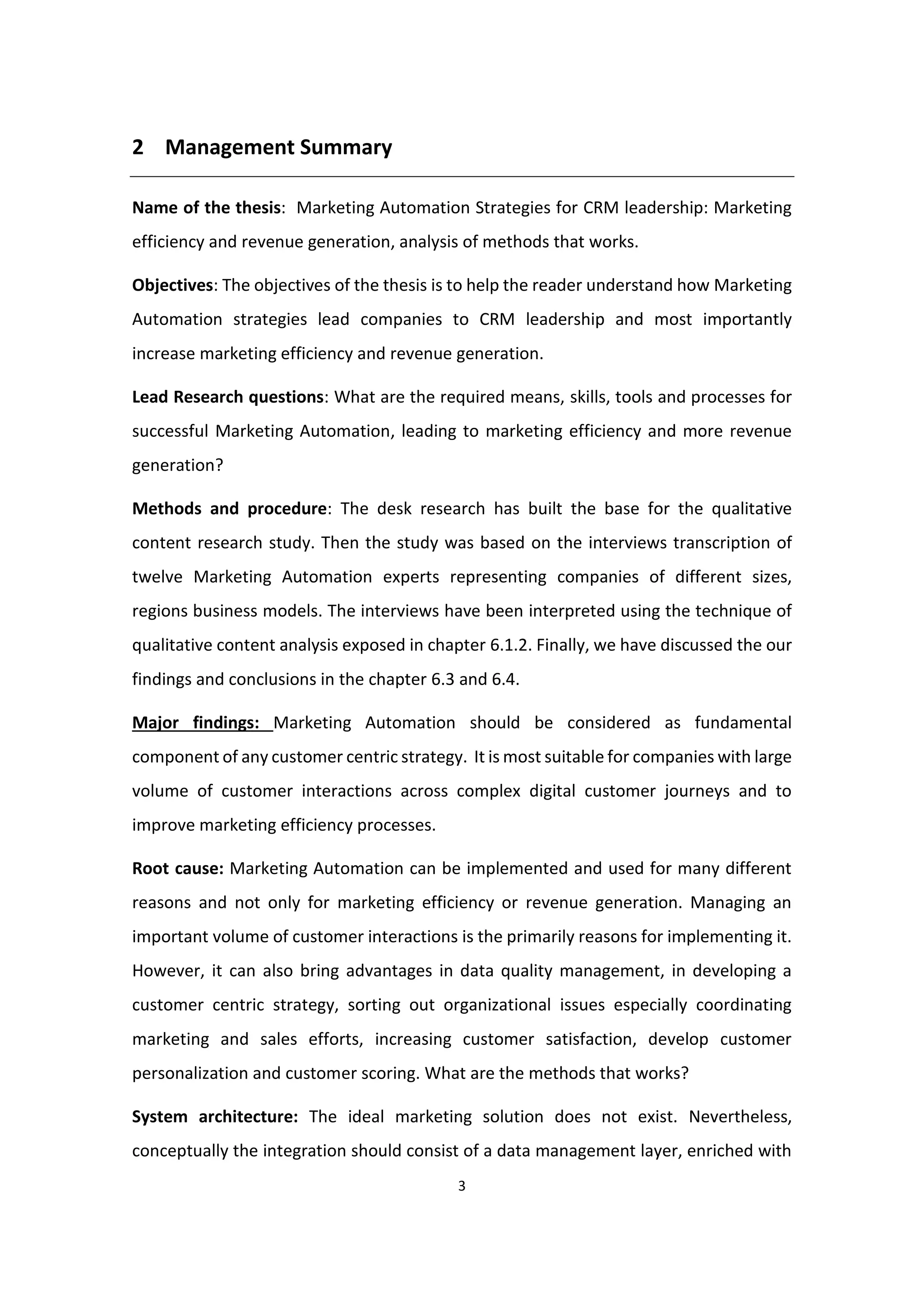 3
2 Management Summary
Name of the thesis: Marketing Automation Strategies for CRM leadership: Marketing
efficiency and revenue generation, analysis of methods that works.
Objectives: The objectives of the thesis is to help the reader understand how Marketing
Automation strategies lead companies to CRM leadership and most importantly
increase marketing efficiency and revenue generation.
Lead Research questions: What are the required means, skills, tools and processes for
successful Marketing Automation, leading to marketing efficiency and more revenue
generation?
Methods and procedure: The desk research has built the base for the qualitative
content research study. Then the study was based on the interviews transcription of
twelve Marketing Automation experts representing companies of different sizes,
regions business models. The interviews have been interpreted using the technique of
qualitative content analysis exposed in chapter 6.1.2. Finally, we have discussed the our
findings and conclusions in the chapter 6.3 and 6.4.
Major findings: Marketing Automation should be considered as fundamental
component of any customer centric strategy. It is most suitable for companies with large
volume of customer interactions across complex digital customer journeys and to
improve marketing efficiency processes.
Root cause: Marketing Automation can be implemented and used for many different
reasons and not only for marketing efficiency or revenue generation. Managing an
important volume of customer interactions is the primarily reasons for implementing it.
However, it can also bring advantages in data quality management, in developing a
customer centric strategy, sorting out organizational issues especially coordinating
marketing and sales efforts, increasing customer satisfaction, develop customer
personalization and customer scoring. What are the methods that works?
System architecture: The ideal marketing solution does not exist. Nevertheless,
conceptually the integration should consist of a data management layer, enriched with
 