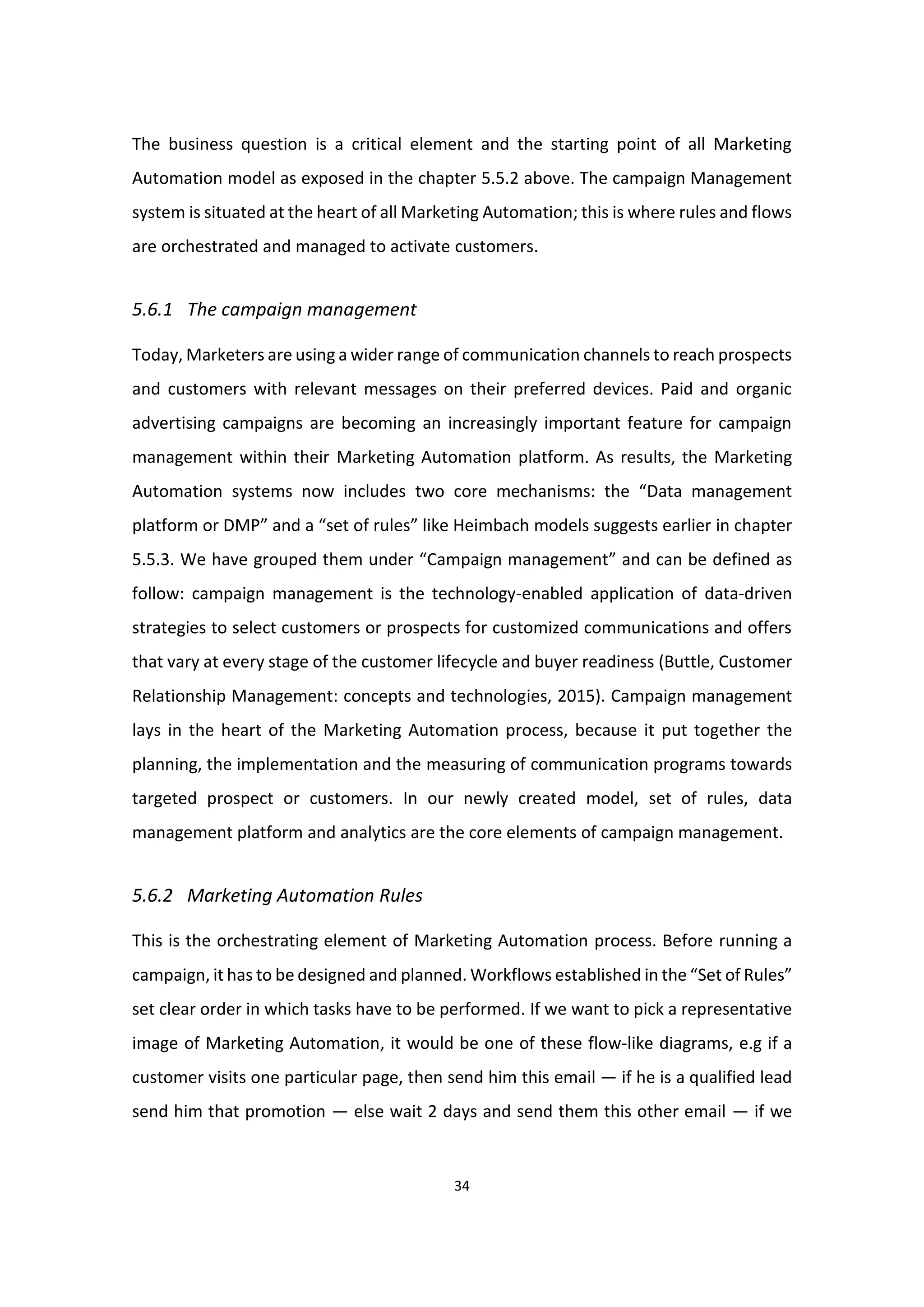 34
The business question is a critical element and the starting point of all Marketing
Automation model as exposed in the chapter 5.5.2 above. The campaign Management
system is situated at the heart of all Marketing Automation; this is where rules and flows
are orchestrated and managed to activate customers.
5.6.1 The campaign management
Today, Marketers are using a wider range of communication channels to reach prospects
and customers with relevant messages on their preferred devices. Paid and organic
advertising campaigns are becoming an increasingly important feature for campaign
management within their Marketing Automation platform. As results, the Marketing
Automation systems now includes two core mechanisms: the “Data management
platform or DMP” and a “set of rules” like Heimbach models suggests earlier in chapter
5.5.3. We have grouped them under “Campaign management” and can be defined as
follow: campaign management is the technology-enabled application of data-driven
strategies to select customers or prospects for customized communications and offers
that vary at every stage of the customer lifecycle and buyer readiness (Buttle, Customer
Relationship Management: concepts and technologies, 2015). Campaign management
lays in the heart of the Marketing Automation process, because it put together the
planning, the implementation and the measuring of communication programs towards
targeted prospect or customers. In our newly created model, set of rules, data
management platform and analytics are the core elements of campaign management.
5.6.2 Marketing Automation Rules
This is the orchestrating element of Marketing Automation process. Before running a
campaign, it has to be designed and planned. Workflows established in the “Set of Rules”
set clear order in which tasks have to be performed. If we want to pick a representative
image of Marketing Automation, it would be one of these flow-like diagrams, e.g if a
customer visits one particular page, then send him this email — if he is a qualified lead
send him that promotion — else wait 2 days and send them this other email — if we
 