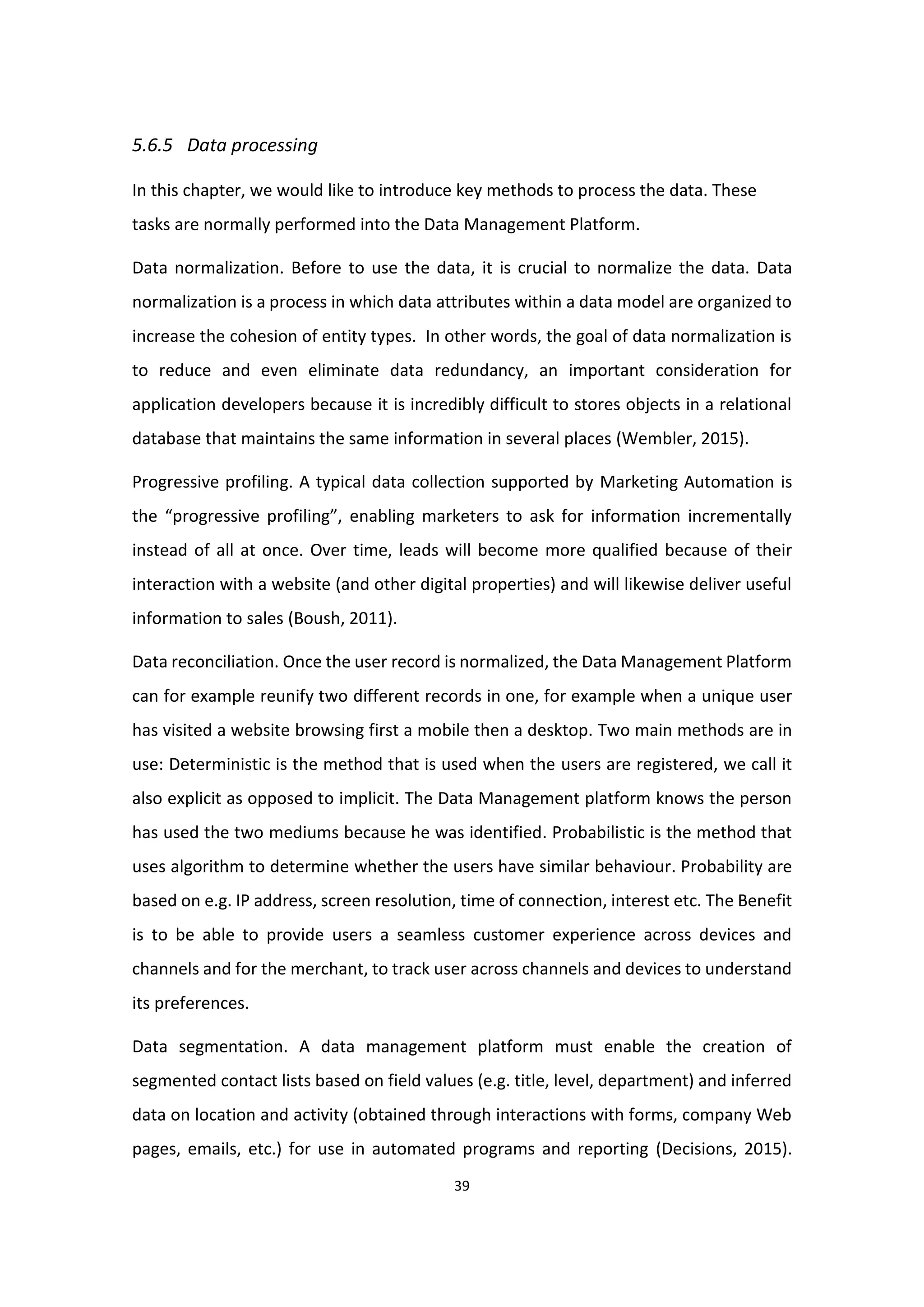 39
5.6.5 Data processing
In this chapter, we would like to introduce key methods to process the data. These
tasks are normally performed into the Data Management Platform.
Data normalization. Before to use the data, it is crucial to normalize the data. Data
normalization is a process in which data attributes within a data model are organized to
increase the cohesion of entity types. In other words, the goal of data normalization is
to reduce and even eliminate data redundancy, an important consideration for
application developers because it is incredibly difficult to stores objects in a relational
database that maintains the same information in several places (Wembler, 2015).
Progressive profiling. A typical data collection supported by Marketing Automation is
the “progressive profiling”, enabling marketers to ask for information incrementally
instead of all at once. Over time, leads will become more qualified because of their
interaction with a website (and other digital properties) and will likewise deliver useful
information to sales (Boush, 2011).
Data reconciliation. Once the user record is normalized, the Data Management Platform
can for example reunify two different records in one, for example when a unique user
has visited a website browsing first a mobile then a desktop. Two main methods are in
use: Deterministic is the method that is used when the users are registered, we call it
also explicit as opposed to implicit. The Data Management platform knows the person
has used the two mediums because he was identified. Probabilistic is the method that
uses algorithm to determine whether the users have similar behaviour. Probability are
based on e.g. IP address, screen resolution, time of connection, interest etc. The Benefit
is to be able to provide users a seamless customer experience across devices and
channels and for the merchant, to track user across channels and devices to understand
its preferences.
Data segmentation. A data management platform must enable the creation of
segmented contact lists based on field values (e.g. title, level, department) and inferred
data on location and activity (obtained through interactions with forms, company Web
pages, emails, etc.) for use in automated programs and reporting (Decisions, 2015).
 