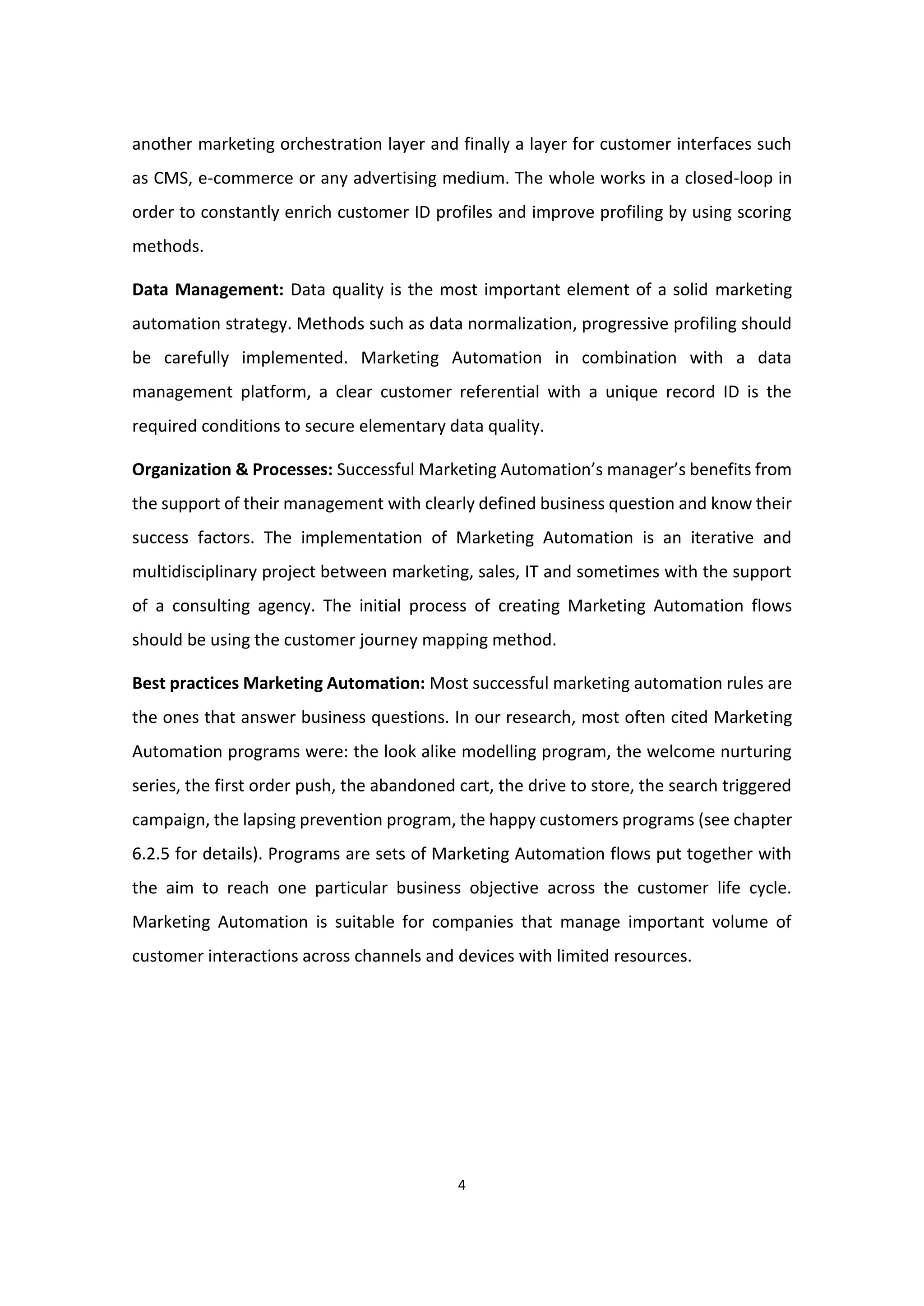 4
another marketing orchestration layer and finally a layer for customer interfaces such
as CMS, e-commerce or any advertising medium. The whole works in a closed-loop in
order to constantly enrich customer ID profiles and improve profiling by using scoring
methods.
Data Management: Data quality is the most important element of a solid marketing
automation strategy. Methods such as data normalization, progressive profiling should
be carefully implemented. Marketing Automation in combination with a data
management platform, a clear customer referential with a unique record ID is the
required conditions to secure elementary data quality.
Organization & Processes: Successful Marketing Automation’s manager’s benefits from
the support of their management with clearly defined business question and know their
success factors. The implementation of Marketing Automation is an iterative and
multidisciplinary project between marketing, sales, IT and sometimes with the support
of a consulting agency. The initial process of creating Marketing Automation flows
should be using the customer journey mapping method.
Best practices Marketing Automation: Most successful marketing automation rules are
the ones that answer business questions. In our research, most often cited Marketing
Automation programs were: the look alike modelling program, the welcome nurturing
series, the first order push, the abandoned cart, the drive to store, the search triggered
campaign, the lapsing prevention program, the happy customers programs (see chapter
6.2.5 for details). Programs are sets of Marketing Automation flows put together with
the aim to reach one particular business objective across the customer life cycle.
Marketing Automation is suitable for companies that manage important volume of
customer interactions across channels and devices with limited resources.
 