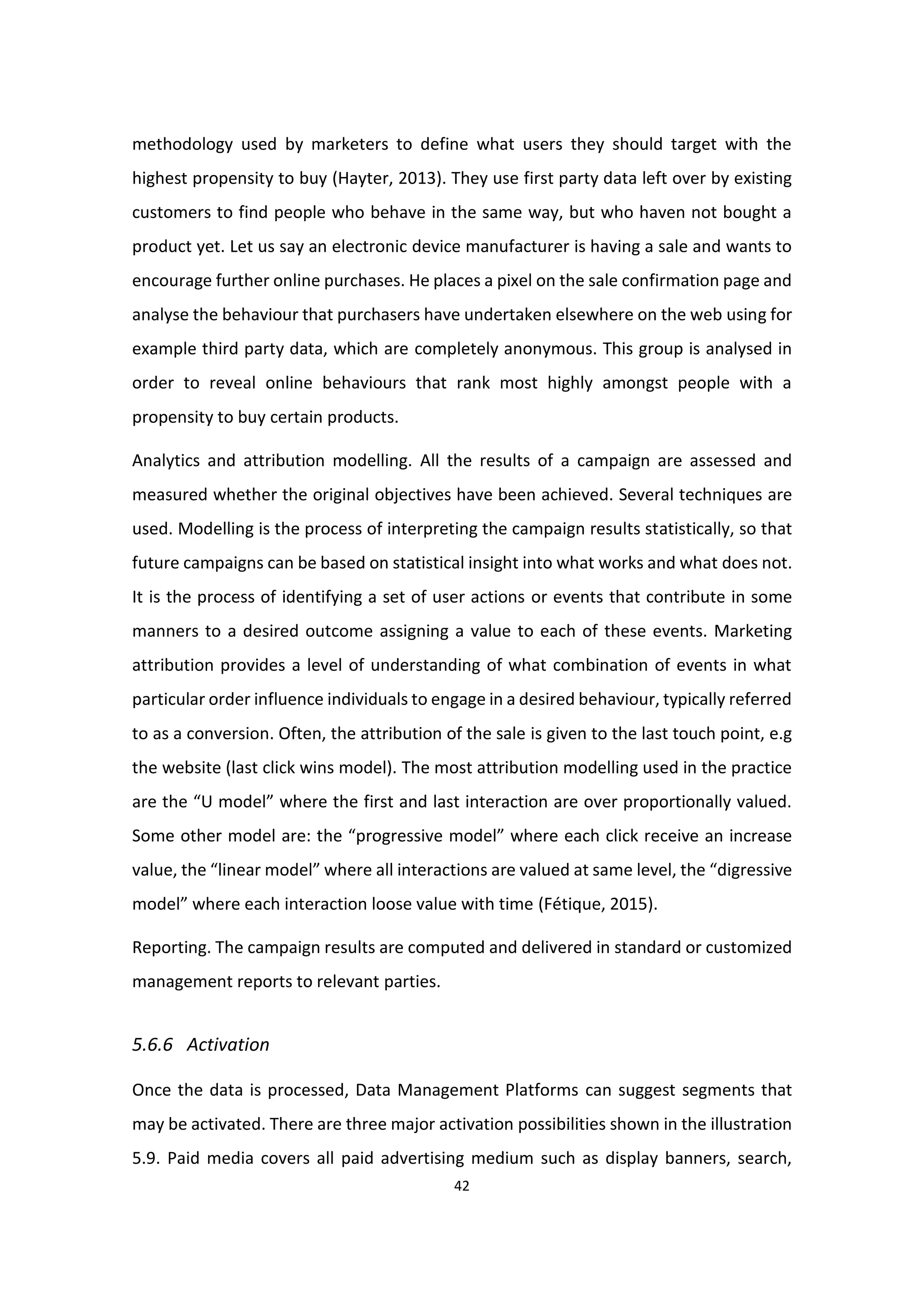 42
methodology used by marketers to define what users they should target with the
highest propensity to buy (Hayter, 2013). They use first party data left over by existing
customers to find people who behave in the same way, but who haven not bought a
product yet. Let us say an electronic device manufacturer is having a sale and wants to
encourage further online purchases. He places a pixel on the sale confirmation page and
analyse the behaviour that purchasers have undertaken elsewhere on the web using for
example third party data, which are completely anonymous. This group is analysed in
order to reveal online behaviours that rank most highly amongst people with a
propensity to buy certain products.
Analytics and attribution modelling. All the results of a campaign are assessed and
measured whether the original objectives have been achieved. Several techniques are
used. Modelling is the process of interpreting the campaign results statistically, so that
future campaigns can be based on statistical insight into what works and what does not.
It is the process of identifying a set of user actions or events that contribute in some
manners to a desired outcome assigning a value to each of these events. Marketing
attribution provides a level of understanding of what combination of events in what
particular order influence individuals to engage in a desired behaviour, typically referred
to as a conversion. Often, the attribution of the sale is given to the last touch point, e.g
the website (last click wins model). The most attribution modelling used in the practice
are the “U model” where the first and last interaction are over proportionally valued.
Some other model are: the “progressive model” where each click receive an increase
value, the “linear model” where all interactions are valued at same level, the “digressive
model” where each interaction loose value with time (Fétique, 2015).
Reporting. The campaign results are computed and delivered in standard or customized
management reports to relevant parties.
5.6.6 Activation
Once the data is processed, Data Management Platforms can suggest segments that
may be activated. There are three major activation possibilities shown in the illustration
5.9. Paid media covers all paid advertising medium such as display banners, search,
 